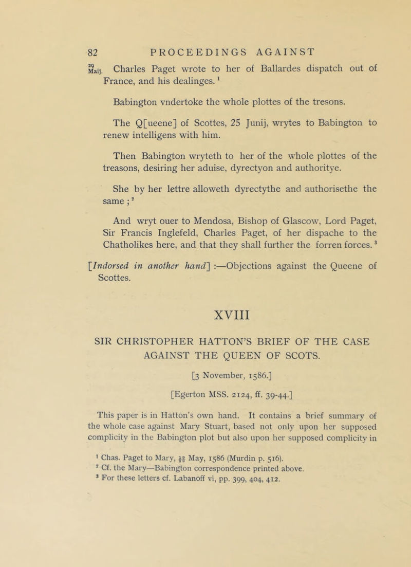 Mai], Charles Paget wrote to her of Ballardes dispatch out of France, and his dealinges.1 Babington vndertoke the whole plottes of the tresons. The Q[ueene] of Scottes, 25 Junij, wrytes to Babington to renew intelligens with him. Then Babington wryteth to her of the whole plottes of the treasons, desiring her aduise, dyrectyon and authoritye. She by her lettre alloweth dyrectythe and authorisethe the same ;3 And wryt ouer to Mendosa, Bishop of Glascow, Lord Paget, Sir Francis Inglefeld, Charles Paget, of her dispache to the Chatholikes here, and that they shall further the forren forces.3 [.Indorsed in another hand] :—Objections against the Queene of Scottes. XVIII SIR CHRISTOPHER HATTON’S BRIEF OF THE CASE AGAINST THE QUEEN OF SCOTS. [3 November, 1586.] [Egerton MSS. 2124, ff. 39-44.] This paper is in Hatton’s own hand. It contains a brief summary of the whole case against Mary Stuart, based not only upon her supposed complicity in the Babington plot but also upon her supposed complicity in ' Chas. Paget to Mary, j§ May, 1586 (Murdin p. 516). 2 Cf. the Mary—Babington correspondence printed above. s For these letters cf. Labanoff vi, pp. 399, 404, 412.