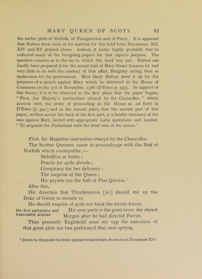 the earlier plots of Norfolk, of Throgmorton and of Parry. It is apparent that Hatton drew most of his material for this brief from Documents XII, XIV and XV printed above. Indeed, it seems highly probable that he collected many of the foregoing papers for that express purpose. The question remains as to the use to which this brief was put. Hatton can hardly have prepared it for the actual trial of Mary Stuart because he had very little to do with the conduct of that affair, Burghley acting then as spokesman for the government. Most likely Hatton drew it up for the purposes of a speech against Mary which he delivered in the House of Commons on the 3rd of November, 1586 (D’Ewes p. 393). In support of this theory, it is to be observed in the first place that the paper begins, “ First, her Majesty’s instructions uttered by the Chancellor, ” which accords with the order of proceeding in the House as set forth in D’Ewes (p. 391); and in the second place, that the second part of this paper, written across the back of the first part, is a briefer summary of the case against Mary, larded with appropriate Latin quotations and headed, “ To acquaint the Parliament with the brief sum of the causes.” First, hir Majesties instruction vtteryd by the Chancellor. The Scottes Queenes cause in proceadynge with the Duk of Norfolk which conteynithe ;— Rebellion at home ; Practis for ayde abrode ; Conspiracy for her delyuery ; The surprise of the Queen ; Hir pryvite too the bull of Pius Quintus.1 After this, Hir direction that Thockmorton [sic] should stir vp the Duke of Gwise to envade vs. He should enquire of ayde too back the forren forces. Hir first ambycions and Hir next parte is the great favor she shewd treasonable accions. Morgan after he had directid Parrye. Then presently Englefeild must stir vpp the execution of that great plott too bee performyd that next spryng. 1 Down to this point the brief appears to have been drawn from Document XIV.