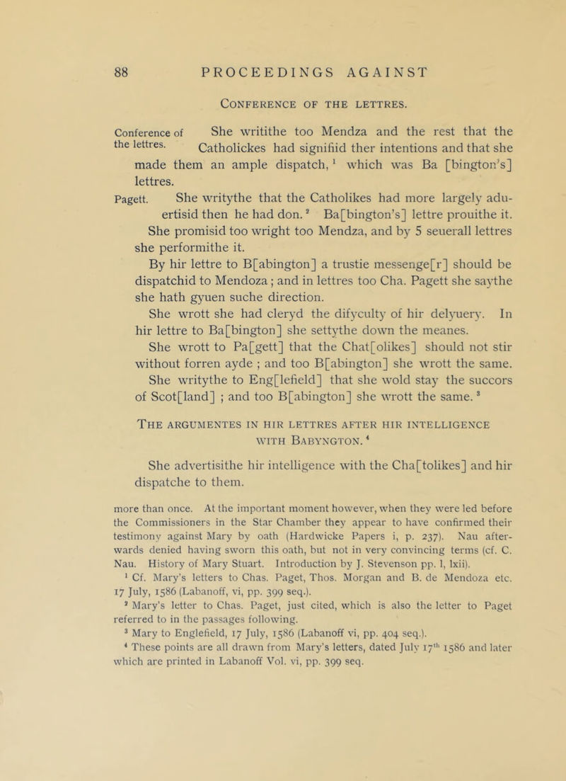 Conference of the lettres. Conference of She writithe too Mendza and the rest that the the lettres. Catholickes had signifiid ther intentions and that she made them an ample dispatch, 1 which was Ba [bington’s] lettres. Pagett. She writythe that the Catholikes had more largely adu- ertisid then he had don.2 Ba[bington’s] lettre prouithe it. She promisid too wright too Mendza, and by 5 seuerall lettres she performithe it. By hir lettre to B[abington] a trustie messenge[r] should be dispatchid to Mendoza; and in lettres too Cha. Pagett she say the she hath gyuen suche direction. She wrott she had cleryd the difyculty of hir delyuery. In hir lettre to Ba[bington] she settythe down the meanes. She wrott to Pa[gett] that the Chat[olikes] should not stir without forren ayde ; and too B[abington] she wrott the same. She writythe to Eng[lefield] that she wold stay the succors of Scotland] ; and too B[abington] she wrott the same.3 The argumentes in hir lettres after hir intelligence WITH BaBYNGTON. 4 She advertisithe hir intelligence with the Cha[tolikes] and hir dispatche to them. more than once. At the important moment however, when they were led before the Commissioners in the Star Chamber they appear to have confirmed their testimony against Mary by oath (Hardwicke Papers i, p. 237). Nau after- wards denied having sworn this oath, but not in very convincing terms (cf. C. Nau. History of Mary Stuart. Introduction by J. Stevenson pp. 1, lxii). 1 Cf. Mary’s letters to Chas. Paget, Thos. Morgan and B. de Mendoza etc. 17 July, 1586 (Labanoff, vi, pp. 399 seq.). * Mary’s letter to Chas. Paget, just cited, which is also the letter to Paget referred to in the passages following. 3 Mary to Englefield, 17 July, 1586 (Labanoff vi, pp. 404 seq.). 4 These points are all drawn from Mary’s letters, dated July 17th 1586 and later which are printed in Labanoff Vol. vi, pp. 399 seq.