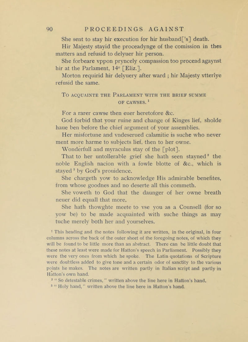 She sent to stay hir execution for hir husband[’s] death. Hir Majesty stayid the proceadynge of the comission in thes matters and refusid to delyuer hir person. She forbeare vppon pryncely compassion too procead agaynst hir at the Parlament, 14° [Eliz.]. Morton requirid hir delyuery after ward ; hir Majesty vtterlye refusid the same. To ACQUAINTE THE PARLAMENT WITH THE BRIEF SUMME OF CAWSES. 1 For a rarer cawse then euer heretofore &c. God forbid that your mine and change of Ivinges lief, sholde haue ben before the chief argument of your assemblies. Her misfortune and vndeserued calamitie is suche who never ment more harme to subjects lief, then to her owne. Wonderfull and myraculus stay of the [plot]. That to her untollerable grief she hath seen stayned2 the noble English nacion with a fowle blotte of &c., which is stayed 3 by God’s prouidence. She chargeth yow to acknowledge His admirable benefites, from whose goodnes and no deserte all this commeth. She voweth to God that the daunger of her owne breath neuer did equall that more. She hath thowghte meete to vse you as a Counsell (for so yow be) to be made acquainted with suche things as may tuche merely both her and yourselves. 1 This heading and the notes following it are written, in the original, in four columns across the back of the outer sheet of the foregoing notes, of which they will be found to be little more than an abstract. There can be little doubt that these notes at least were made for Hatton’s speech in Parliament. Possibly they were the very ones from which he spoke. The Latin quotations of Scripture were doubtless added to give tone and a certain odor of sanctity to the various points he makes. The notes are written partly in Italian script and partly in Hatton’s own hand. 2 “ So detestable crimes, ” written above the line here in Hatton’s hand. 3 “ Holy hand, ” written above the line here in Hatton’s hand.