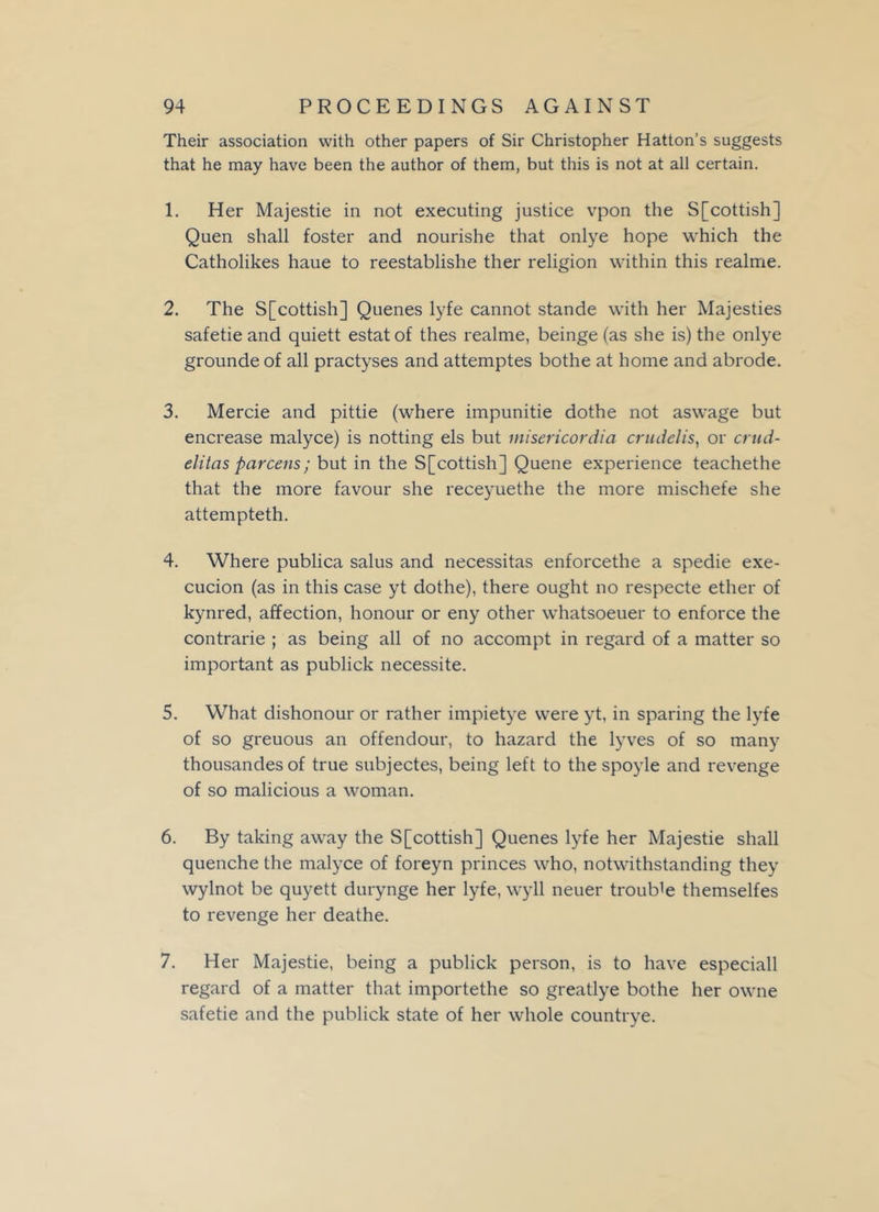 Their association with other papers of Sir Christopher Hatton’s suggests that he may have been the author of them, but this is not at all certain. 1. Her Majestie in not executing justice vpon the S[cottish] Quen shall foster and nourishe that onlye hope which the Catholikes haue to reestablishe ther religion within this realrne. 2. The S[cottish] Quenes lyfe cannot stande with her Majesties safetie and quiett estatof thes realme, beinge (as she is) the onlye grounde of all practyses and attemptes bothe at home and abrode. 3. Mercie and pittie (where impunitie dothe not aswage but encrease malyce) is notting els but inisericordia crudelis, or crud- elitas parcens; but in the S[cottish] Quene experience teachethe that the more favour she receyuethe the more mischefe she attempteth. 4. Where publica salus and necessitas enforcethe a spedie exe- cucion (as in this case yt dothe), there ought no respecte ether of kynred, affection, honour or eny other whatsoeuer to enforce the contrarie ; as being all of no accompt in regard of a matter so important as publick necessite. 5. What dishonour or rather impietye were yt, in sparing the lyfe of so greuous an offendour, to hazard the lyves of so many thousandesof true subjectes, being left to the spoyle and revenge of so malicious a woman. 6. By taking away the S[cottish] Quenes lyfe her Majestie shall quenche the malyce of foreyn princes who, notwithstanding they wylnot be quyett durynge her lyfe, wyll neuer trouble themselfes to revenge her deathe. 7. Her Majestie, being a publick person, is to have especiall regard of a matter that importethe so greatlye bothe her owne safetie and the publick state of her whole countrye.