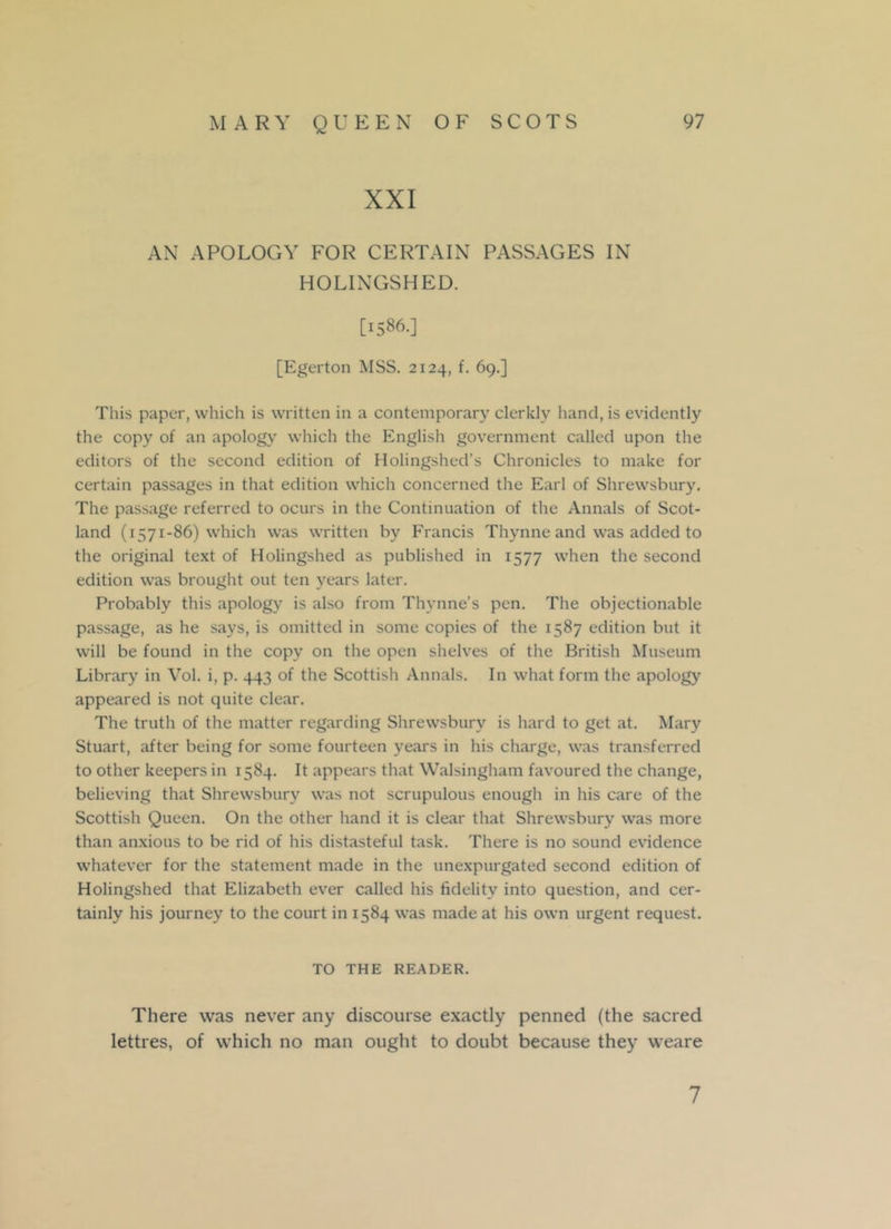 XXI AN APOLOGY FOR CERTAIN PASSAGES IN HOLINGSHED. [1586.] [Egerton MSS. 2124, f. 69.] This paper, which is written in a contemporary clerkly hand, is evidently the copy of an apology which the English government called upon the editors of the second edition of Holingshed’s Chronicles to make for certain passages in that edition which concerned the Earl of Shrewsbury. The passage referred to ocurs in the Continuation of the Annals of Scot- land (1571-86) which was written by Francis Thynne and was added to the original text of Holingshed as published in 1577 when the second edition was brought out ten years later. Probably this apology is also from Thynne’s pen. The objectionable passage, as he says, is omitted in some copies of the 1587 edition but it will be found in the copy on the open shelves of the British Museum Library in Vol. i, p. 443 of the Scottish Annals. In what form the apology appeared is not quite clear. The truth of the matter regarding Shrewsbury is hard to get at. Mary Stuart, after being for some fourteen years in his charge, was transferred to other keepers in 1584. It appears that Walsingham favoured the change, believing that Shrewsbury was not scrupulous enough in his care of the Scottish Queen. On the other hand it is clear that Shrewsbury was more than anxious to be rid of his distasteful task. There is no sound evidence whatever for the statement made in the unexpurgated second edition of Holingshed that Elizabeth ever called his fidelity into question, and cer- tainly his journey to the court in 1584 was made at his own urgent request. TO THE READER. There was never any discourse exactly penned (the sacred lettres, of which no man ought to doubt because they weare 7