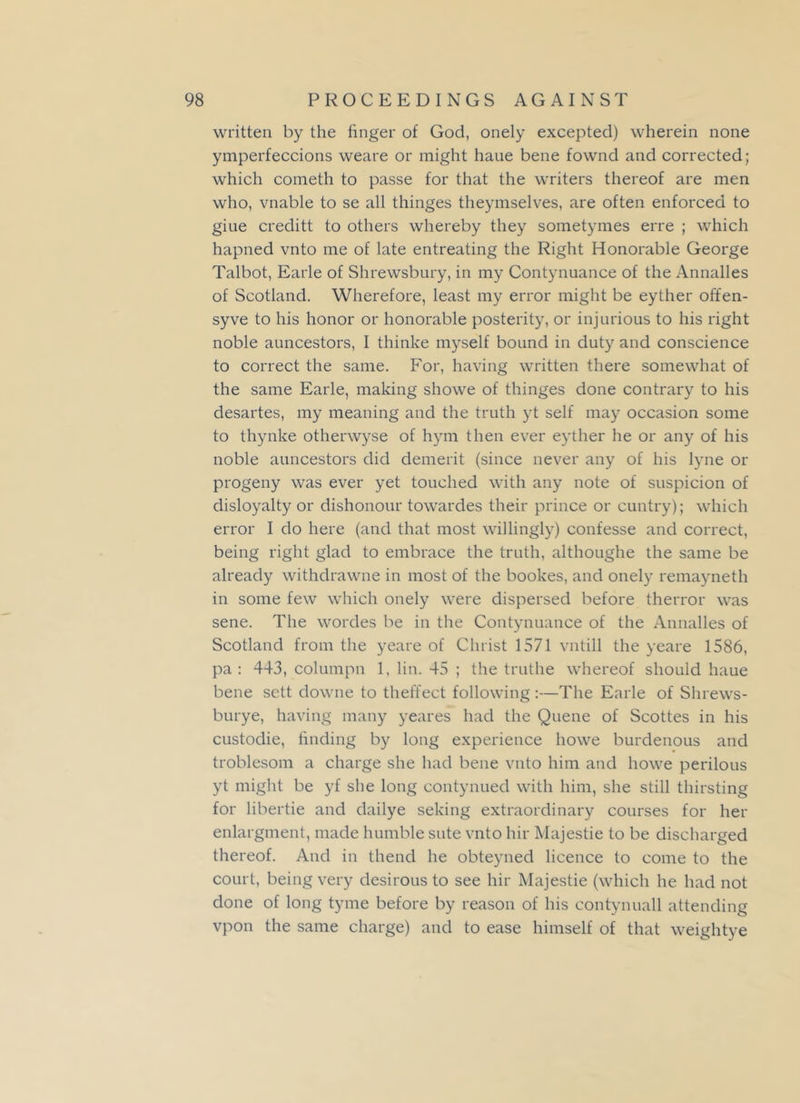 written by the finger of God, onely excepted) wherein none ymperfeccions weare or might haue bene fownd and corrected; which cometh to passe for that the writers thereof are men who, vnable to se all thinges theymselves, are often enforced to giue creditt to others whereby they sometymes erre ; which hapned vnto me of late entreating the Right Honorable George Talbot, Earle of Shrewsbury, in my Contynuance of the Annalles of Scotland. Wherefore, least my error might be eyther offen- syve to his honor or honorable posterity, or injurious to his right noble auncestors, I thinke myself bound in duty and conscience to correct the same. For, having written there somewhat of the same Earle, making showe of thinges done contrary to his desartes, my meaning and the truth yt self may occasion some to thynke otherwyse of hym then ever eyther he or any of his noble auncestors did demerit (since never any of his lyne or progeny was ever yet touched with any note of suspicion of disloyalty or dishonour towardes their prince or cuntry); which error I do here (and that most willingly) confesse and correct, being right glad to embrace the truth, althoughe the same be already withdrawne in most of the bookes, and onely remayneth in some few which onely were dispersed before therror was sene. The wordes be in the Contynuance of the Annalles of Scotland from the yeare of Christ 1571 vntill the yeare 1586, pa: 443, columpn 1, lin. 45 ; the truthe whereof should haue bene sett downe to theffect following:—The Earle of Shrews- burye, having many yeares had the Quene of Scottes in his custodie, tinding by long experience liowe burdenous and troblesom a charge she had bene vnto him and howe perilous yt might be yf she long contynued with him, she still thirsting for libertie and dailye seking extraordinary courses for her enlargment, made humble sute vnto hir Majestie to be discharged thereof. And in thend he obteyned licence to come to the court, being very desirous to see hir Majestie (which he had not done of long tyme before by reason of his contynuall attending vpon the same charge) and to ease himself of that weightye