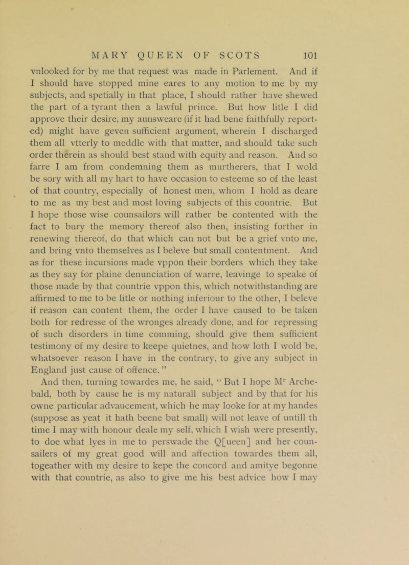 vnlooked for by me that request was made in Parlement. And if I should have stopped mine eares to any motion to me by my subjects, and spetially in that place, I should rather have shewed the part of a tyrant then a lawful prince. But how litle I did approve their desire, my aunsweare (if it had bene faithfully report- ed) might have geven sufficient argument, wherein I discharged them all vtterly to meddle with that matter, and should take such order therein as should best stand with equity and reason. And so farre I am from condemning them as murtherers, that I wold be sory with all my hart to have occasion to esteeme so of the least of that country, especially of honest men, whom I hold as deare to me as my best and most loving subjects of this countrie. But I hope those wise counsailors will rather be contented with the fact to bury the memory thereof also then, insisting further in renewing thereof, do that which can not but be a grief vnto me, and bring vnto themselves as I beleve but small contentment. And as for these incursions made vppon their borders which they take as they say for plaine denunciation of wane, leavinge to speake of those made by that countrie vppon this, which notwithstanding are affirmed to me to be litle or nothing inferiour to the other, I beleve if reason can content them, the order I have caused to be taken both for redresse of the wronges already done, and for repressing of such disorders in time comming, should give them sufficient testimony of my desire to keepe quietnes, and how loth I wold be, whatsoever reason I have in the contrary, to give any subject in England just cause of offence. ” And then, turning towardes me, he said, “ But I hope Mr Arche- bald, both by cause he is my naturall subject and by that for his owne particular advancement, which he may looke for at my liandes (suppose as yeat it hath beene but small) will not leave of untill th time I may with honour deale my self, which I wish were presently, to doe what lyes in me to perswade the Q[ueen] and her coun- sailers of my great good will and affection towardes them all, togeather with my desire to kepe the concord and amitye begonne with that countrie, as also to give me his best advice how I may