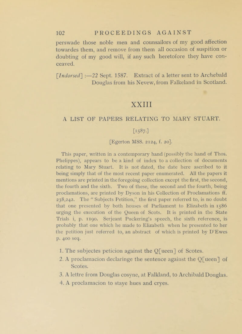 perswade those noble men and counsailors of my good affection towardes them, and remove from them all occasion of suspition or doubting of my good will, if any such heretofore they have con- ceaved. [.Indorsed] :—22 Sept. 1587. Extract of a letter sent to Archebald Douglas from his Nevew, from Falkeland in Scotland. XXIII A LIST OF PAPERS RELATING TO MARY STUART. [1587-] [Egerton MSS. 2124, f. 20]. This paper, written in a contemporary hand (possibly the hand of Thos. Phelippes), appears to be a kind of index to a collection of documents relating to Mary Stuart. It is not dated, the date here ascribed to it being simply that of the most recent paper enumerated. All the papers it mentions are printed in the foregoing collection except the first, the second, the fourth and the sixth. Two of these, the second and the fourth, being proclamations, are printed by Dyson in his Collection of Proclamations ff. 238,242. The “ Subjects Petition,” the first paper referred to, is no doubt that one presented by both houses of Parliament to Elizabeth in 1586 urging the execution of the Queen of Scots. It is printed in the State Trials i, p. 1190. Serjeant Puckering’s speech, the sixth reference, is probably that one which he made to Elizabeth when he presented to her the petition just referred to, an abstract of which is printed by D'Ewes p. 400 seq. 1. The subjectes peticion against the Q[ueen] of Scotes. 2. A proclamacion declaringe the sentence against the Q[iteen] of Scotes. 3. A lettre from Douglas cosyne, at Falkland, to Archibald Douglas. 4. A proclamacion to staye hues and cryes.