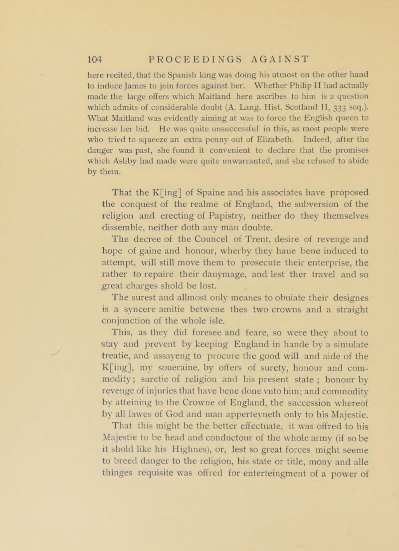 here recited, that the Spanish king was doing his utmost on the other hand to induce James to join forces against her. Whether Philip II had actually made the large offers which Maitland here ascribes to him is a question which admits of considerable doubt (A. Lang. Hist. Scotland II, 333 seq.). What Maitland was evidently aiming at was to force the English queen to increase her bid. He was quite unsuccessful in this, as most people were who tried to squeeze an extra penny out of Elizabeth. Indeed, after the danger was past, she found it convenient to declare that the promises which Ashby had made were quite unwarranted, and she refused to abide by them. That the K[ing] of Spaine and his associates have proposed the conquest of the realme of England, the subversion of the religion and erecting of Papistry, neither do they themselves dissemble, neither doth any man doubte. The decree of the Councel of Trent, desire of revenge and hope of gaine and honour, wherby they haue bene induced to attempt, will still move them to prosecute their enterprise, the rather to repaire their dauymage, and lest tlier travel and so great charges shold be lost. The surest and allmost only meanes to obuiate their designes is a syncere amitie betwene thes two crowns and a straight conjunction of the whole isle. This, as they did foresee and feare, so were they about to stay and prevent by keeping England in hande by a simulate treatie, and assayeng to procure the good will and aide of the K[ing], my soueraine, by offers of surety, honour and com- modity; suretie of religion and his present state; honour by revenge of injuries that have bene done vnto him; and commodity by atteining to the Crowne of England, the succession whereof by all lawes of God and man apperteyneth only to his Majestie. That this might be the better effectuate, it was offred to his Majestie to be head and conductour of the whole army (if so be it shold like his Highnes), or, lest so great forces might seeme to breed danger to the religion, his state or title, mony and alle thinges requisite was offred for enterteingment of a power of