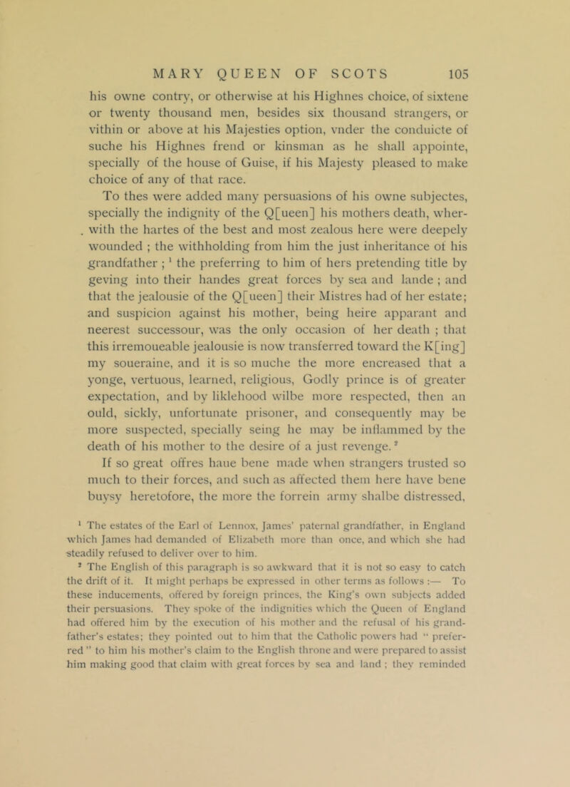 his ovvne contry, or otherwise at his Highnes choice, of sixtene or twenty thousand men, besides six thousand strangers, or vithin or above at his Majesties option, vnder the conduicte of suche his Highnes frend or kinsman as he shall appointe, specially of the house of Guise, if his Majesty pleased to make choice of any of that race. To thes were added many persuasions of his owne subjectes, specially the indignity of the Q[ueen] his mothers death, wher- . with the hartes of the best and most zealous here were deepely wounded ; the withholding from him the just inheritance of his grandfather ; 1 the preferring to him of hers pretending title by geving into their handes great forces by sea and lande ; and that the jealousie of the Q[ueen] their Mistres had of her estate; and suspicion against his mother, being heire apparant and neerest successour, was the only occasion of her death ; that this irremoueable jealousie is now transferred toward the K[ing] my soueraine, and it is so muche the more encreased that a yonge, vertuous, learned, religious, Godly prince is of greater expectation, and by liklehood wilbe more respected, then an ould, sickly, unfortunate prisoner, and consequently may be more suspected, specially seing he may be inflammed by the death of his mother to the desire of a just revenge.2 If so great offres haue bene made when strangers trusted so much to their forces, and such as affected them here have bene buysy heretofore, the more the forrein army shalbe distressed, 1 The estates of the Earl of Lennox, James' paternal grandfather, in England which James had demanded of Elizabeth more than once, and which she had •steadily refused to deliver over to him. * The English of this paragraph is so awkward that it is not so easy to catch the drift of it. It might perhaps be expressed in other terms as follows :— To these inducements, offered by foreign princes, the King’s own subjects added their persuasions. They spoke of the indignities which the Queen of England had offered him by the execution of his mother and the refusal of his grand- father’s estates; they pointed out to him that the Catholic powers had “ prefer- red ” to him his mother’s claim to the English throne and were prepared to assist him making good that claim with great forces by sea and land ; they reminded