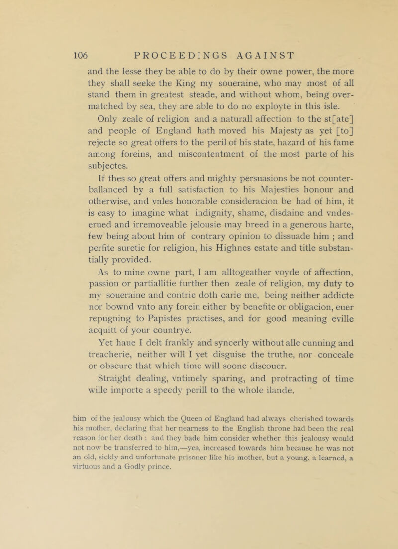 and the lesse they be able to do by their owne power, the more they shall seeke the King my soueraine, who may most of all stand them in greatest steade, and without whom, being over- matched by sea, they are able to do no exployte in this isle. Only zeale of religion and a naturall affection to the st[ate] and people of England hath moved his Majesty as yet [to] rejecte so great offers to the peril of his state, hazard of his fame among foreins, and miscontentment of the most parte of his subjectes. If thes so great offers and mighty persuasions be not counter- ballanced by a full satisfaction to his Majesties honour and otherwise, and vnles honorable consideracion be had of him, it is easy to imagine what indignity, shame, disdaine and vndes- erued and irremoveable jelousie may breed in a generous harte, few being about him of contrary opinion to dissuade him ; and perfite suretie for religion, his Highnes estate and title substan- tially provided. As to mine owne part, I am alltogeather voyde of affection, passion or partiallitie further then zeale of religion, my duty to my soueraine and contrie doth carie me, being neither addicte nor bownd vnto any forein either by benefite or obligacion, euer repugning to Papistes practises, and for good meaning eville acquitt of your countrye. Yet haue I delt frankly and syncerly without alle cunning and treacherie, neither will I yet disguise the truthe, nor conceale or obscure that which time will soone discouer. Straight dealing, vntimely sparing, and protracting of time wille importe a speedy perill to the whole ilande. him of the jealousy which the Queen of England had always cherished towards his mother, declaring that her nearness to the English throne had been the real reason for her death ; and they bade him consider whether this jealousy would not now be transferred to him,—yea, increased towards him because he was not an old, sickly and unfortunate prisoner like his mother, but a young, a learned, a virtuous and a Godly prince.