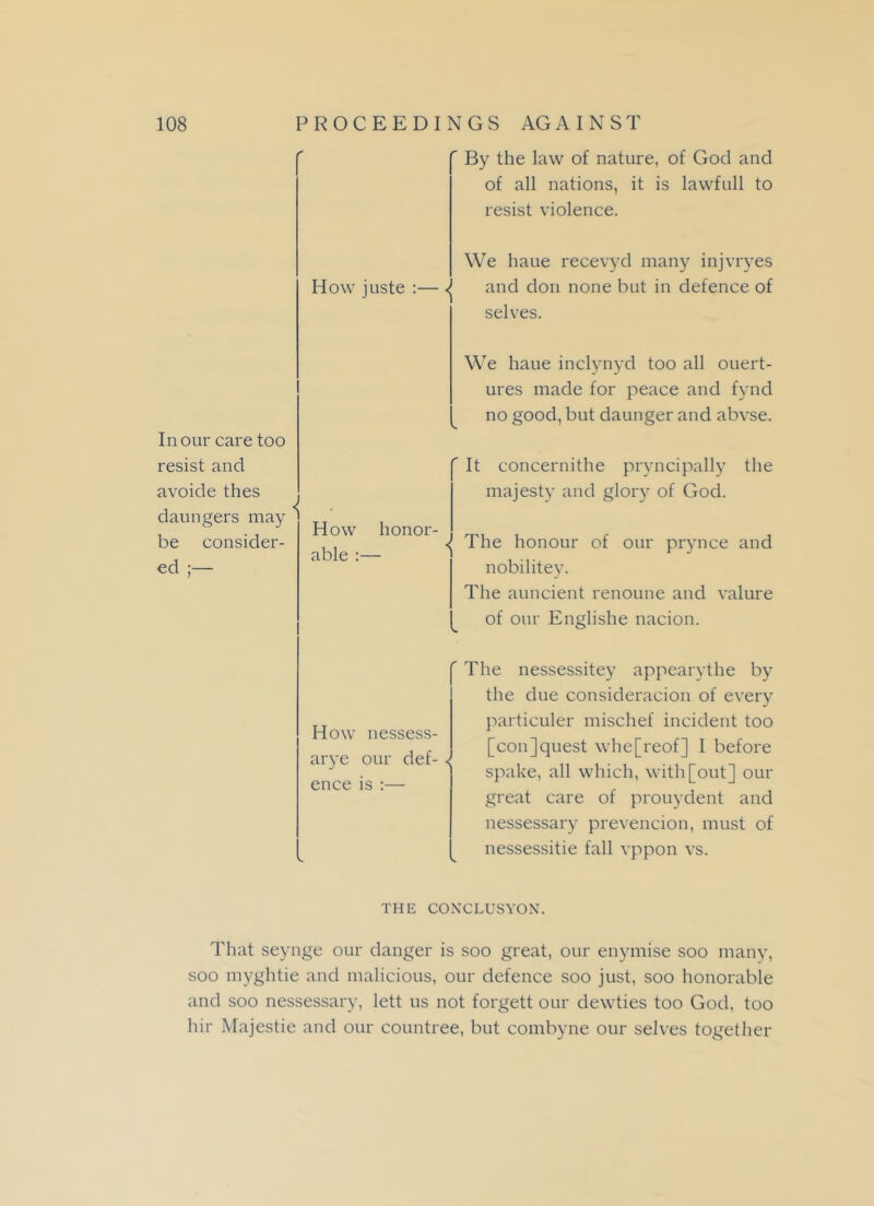 ' By the law of nature, of God and of all nations, it is lawfull to resist violence. We haue recevyd many injvryes How juste :— ^ and don none but in defence of selves. In our care too resist and avoide thes daungers may be consider- ed ;— We haue inclynyd too all ouert- ures made for peace and fynd no good, but daunger and abvse. It concernithe pryncipally the majesty and glory of God. How honor- able :— ^ The honour of our prynce and nobilitey. The auncient renoune and valure of our Englishe nacion. How nessess- arye our def- < ence is :— The nessessitey appearythe by the due consideracion of every particuler mischef incident too [conjquest whe[reof] I before spake, all which, with [out] our great care of prouydent and nessessary prevencion, must of nessessitie fall vppon vs. THE CONCLUSYON. That seynge our danger is soo great, our enymise soo many, soo myghtie and malicious, our defence soo just, soo honorable and soo nessessary, lett us not forgett our dewties too God, too hir Majestie and our countree, but combyne our selves together