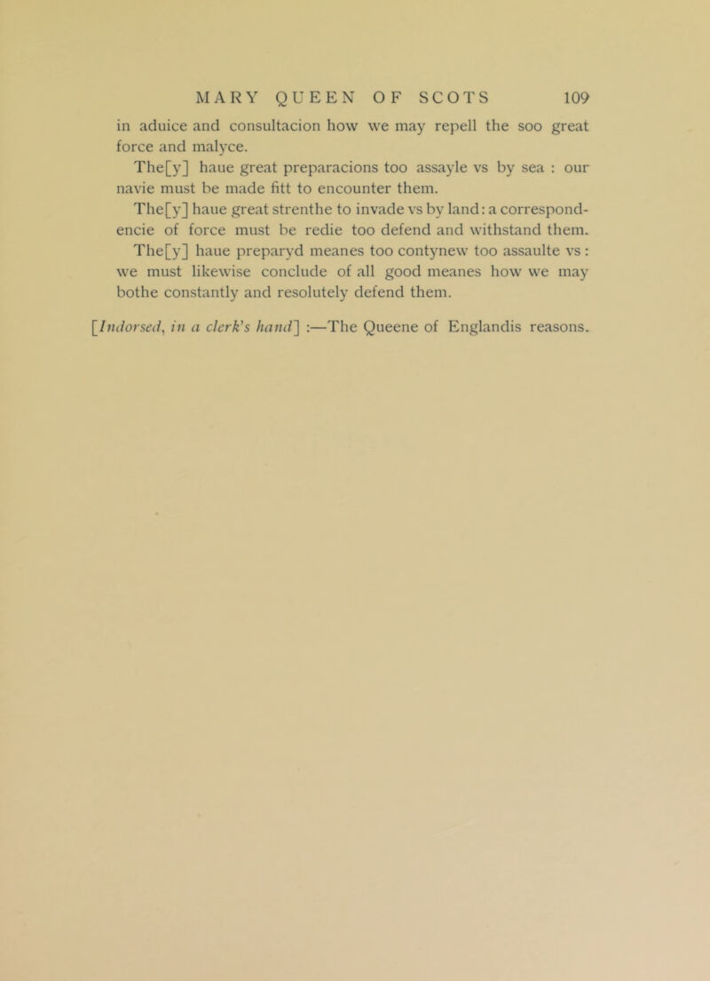 in aduice and consultacion how we may repell the soo great force and malyce. The[y] haue great preparacions too assayle vs by sea : our navie must be made fitt to encounter them. The[y] haue great strenthe to invade vs by land: a correspond- ence of force must be redie too defend and withstand them. The[y] haue preparyd meanes too contynew too assaulte vs : we must likewise conclude of all good meanes how we may botlie constantly and resolutely defend them. [Indorsed, in a clerk's hand'] :—The Queene of Englandis reasons.