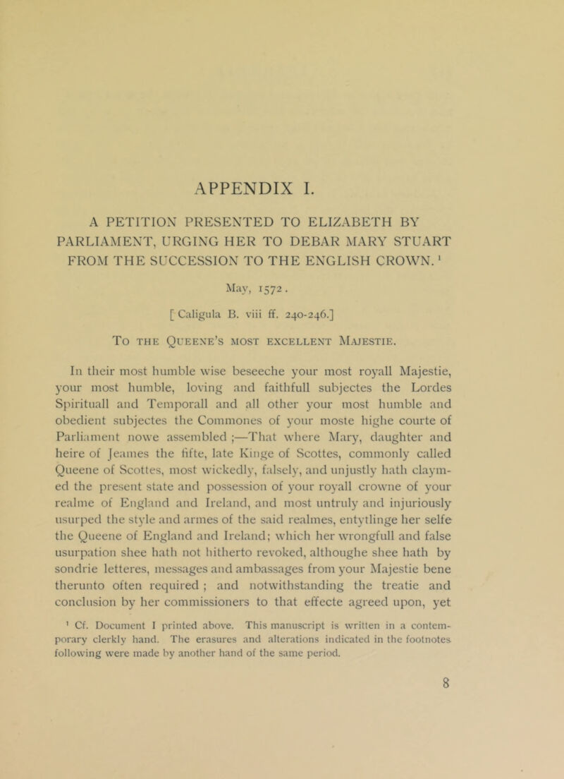 A PETITION PRESENTED TO ELIZABETH BY PARLIAMENT, URGING HER TO DEBAR MARY STUART FROM THE SUCCESSION TO THE ENGLISH CROWN. 1 May, 1572. [ Caligula B. viii ff. 240-246.] TO THE QUEEXE’s MOST EXCELLENT MAJESTIE. In their most humble wise beseeche your most royall Majestie, your most humble, loving and faithfull subjectes the Lordes Spirituall and Temporall and all other your most humble and obedient subjectes the Commones of your moste highe courte of Parliament nowe assembled ;—That where Mary, daughter and heire of Jeames the fifte, late Kinge of Scottes, commonly called Queene of Scottes, most wickedly, falsely, and unjustly hath claym- ed the present state and possession of your royall crowne of your realme of England and Ireland, and most untruly and injuriously usurped the style and armes of the said realmes, entytlinge her selfe the Queene of England and Ireland; which her wrongfull and false usurpation shee hath not hitherto revoked, althoughe shee hath by sondrie letteres, messages and ambassages from your Majestie bene therunto often required ; and notwithstanding the treatie and conclusion by her commissioners to that effecte agreed upon, yet ' Cf. Document I printed above. This manuscript is written in a contem- porary clerkly hand. The erasures and alterations indicated in the footnotes following were made by another hand of the same period. 8