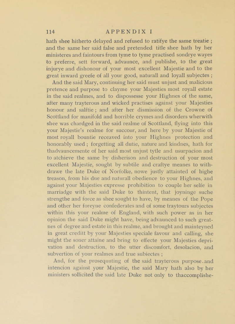 hath shee hitherto delayed and refused to ratifye the same treatie ; and the same her said false and pretended title shee hath by her ministeres and faintours from tyme to tyme practised sondrye wayes to preferre, sett forward, advaunce, and publishe, to the great injurye and dishonour of your most excellent Majestie and to the great inward greefe of all your good, naturall and loyall subjectes ; And the said Mary, continuing her said must unjust and malicious pretence and purpose to clayme your Majesties most royall estate in the said realmes, and to dispossesse your Highnes of the same, after many trayterous and wicked practises against your Majesties honour and salftie ; and after her dismission of the Crowne of Scottland for manifold and horrible crymes and disorders wherwith shee was chardged in the said realme of Scottland, flying into this your Majestie’s realme for succour, and here by your Majestie of most royall bountie receaved into your Highnes protection and honorably used ; forgetting all dutie, nature and kindnes, hath for thadvauncemente of her said most unjust tytle and usurpacion and to atchieve the same by disherison and destruction of your most excellent Majestie, sought by subtile and craftye meanes to with- drawe the late Duke of Norfolke, nowe justly attainted of highe treason, from his due and naturall obedience to your Highnes, and against your Majesties expresse prohibition to couple her selfe in marriadge with the said Duke to thintent, that joyninge suche strengthe and force as shee sought to have, by meanes of the Pope and other her foreyne confederates and of some traytours subjectes within this your realme of England, with such power as in her opinion the said Duke might have, being advaunced to such great- nes of degree and estate in this realme, and brought and mainteyned in great creditt by your Majesties speciale favour and calling, she might the soner attaine and bring to effecte your Majesties depri- vation and destruction, to the utter discomfort, desolacion, and subvertion of your realmes and true subiectes ; And, for the prosequuting of the said trayterous purpose.and intencion against your Majestie, the said Mary hath also by her ministers sollicited the said late Duke not only to thaccomplishe-