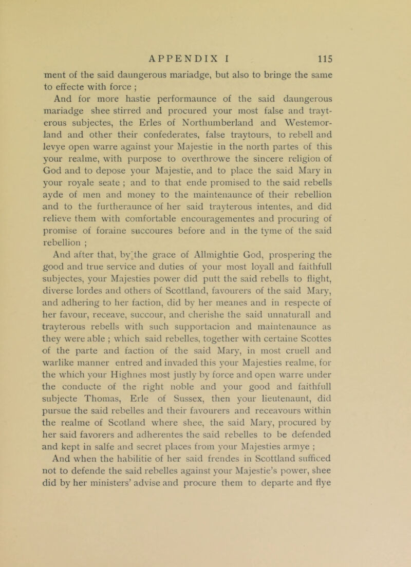 ment of the said daungerous mariadge, but also to bringe the same to effecte with force ; And for more hastie performaunce of the said daungerous mariadge shee stirred and procured your most false and trayt- erous subjectes, the Erles of Northumberland and Westemor- land and other their confederates, false traytours, to rebell and levye open warre against your Majestie in the north partes of this your realme, with purpose to overthrowe the sincere religion of God and to depose your Majestie, and to place the said Mary in your royale seate ; and to that ende promised to the said rebells ayde of men and money to the maintenaunce of their rebellion and to the furtheraunce of her said trayterous intentes, and did relieve them with comfortable encouragementes and procuring of promise of foraine succoures before and in the tyme of the said rebellion ; And after that, by'the grace of Allmightie God, prospering the good and true service and duties of your most loyall and faithfull subjectes, your Majesties power did putt the said rebells to flight, diverse lordes and others of Scottland, favourers of the said Mary, and adhering to her faction, did by her meanes and in respecte of her favour, reeeave, succour, and cherishe the said unnaturall and trayterous rebells with such supportacion and maintenaunce as they were able ; which said rebelles, together with certaine Scottes of the parte and faction of the said Mary, in most cruell and warlike manner entred and invaded this your Majesties realme, for the which your Highnes most justly by force and open warre under the conducte of the right noble and your good and faithfull subjecte Thomas, Erie of Sussex, then your lieutenaunt, did pursue the said rebelles and their favourers and receavours within the realme of Scotland where shee, the said Mary, procured by her said favorers and adherentes the said rebelles to be defended and kept in salfe and secret places from your Majesties armye ; And when the habilitie of her said frendes in Scottland sufficed not to defende the said rebelles against your Majestie’s power, shee did by her ministers’ advise and procure them to departe and flye