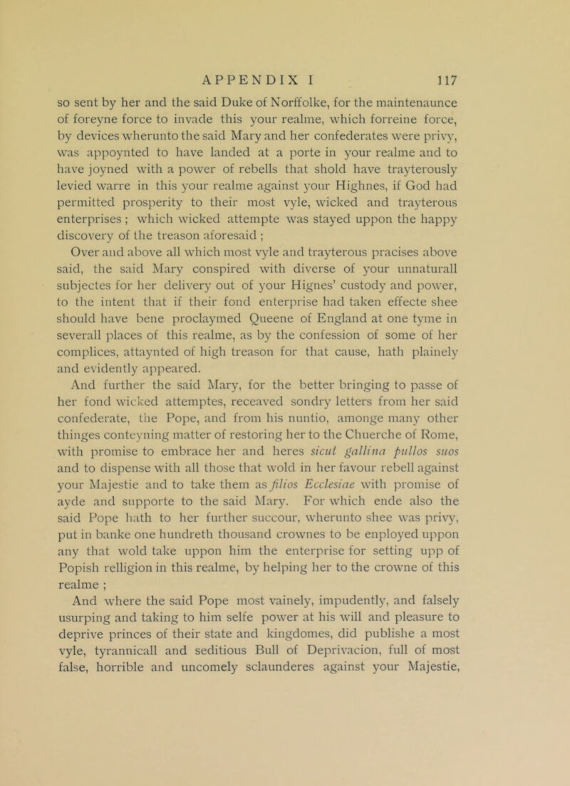 so sent by her and the said Duke of Norffolke, for the maintenaunce of foreyne force to invade this your realme, which forreine force, by devices wherunto the said Mary and her confederates were privy, was appoynted to have landed at a porte in your realme and to have joyned with a power of rebells that shold have trayterously levied warre in this your realme against your Highnes, if God had permitted prosperity to their most vyle, wicked and trayterous enterprises ; which wicked attempte was stayed uppon the happy discovery of the treason aforesaid ; Over and above all which most vyle and trayterous pracises above said, the said Mary conspired with diverse of your unnaturall subjectes for her delivery out of your Hignes’ custody and power, to the intent that if their fond enterprise had taken effecte shee should have bene proclaymed Queene of England at one tyme in severall places of this realme, as by the confession of some of her complices, attaynted of high treason for that cause, hath plainely and evidently appeared. And further the said Mary, for the better bringing to passe of her fond wicked attemptes, receaved sondry letters from her said confederate, the Pope, and from his nuntio, amonge many other thinges conteyning matter of restoring her to the Chuerche of Rome, with promise to embrace her and heres sicut gallina pullos suos and to dispense with all those that wold in her favour rebell against your Majestie and to take them as Jilios Ecclesiae with promise of ayde and supporte to the said Mary. For which ende also the said Pope hath to her further succour, wherunto shee was privy, put in banke one hundreth thousand crownes to be enployed uppon any that wold take uppon him the enterprise for setting upp of Popish relligion in this realme, by helping her to the crowne of this realme ; And where the said Pope most vainely, impudently, and falsely usurping and taking to him selfe power at his will and pleasure to deprive princes of their state and kingdomes, did publishe a most vyle, tyrannicall and seditious Bull of Deprivacion, full of most false, horrible and uncomely sclaunderes against your Majestie,