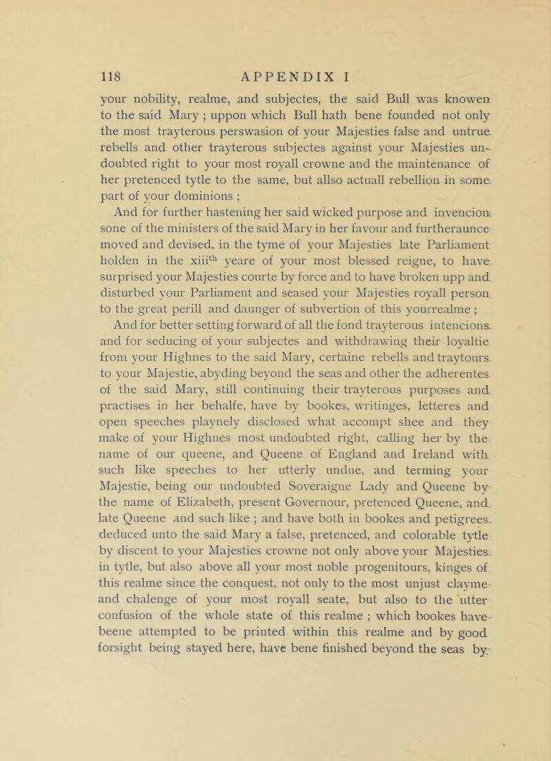 your nobility, realme, and subjectes, the said Bull was knowen to the said Mary ; uppon which Bull hath bene founded not only the most trayterous perswasion of your Majesties false and untrue rebells and other trayterous subjectes against your Majesties un- doubted right to your most royall crowne and the maintenance of her pretenced tytle to the same, but allso actuall rebellion in some part of your dominions ; And for further hastening her said wicked purpose and invencion* sone of the ministers of the said Mary in her favour and furtheraunce moved and devised, in the tyme of your Majesties late Parliament holden in the xiiith yeare of your most blessed reigne, to have surprised your Majesties courte by force and to have broken upp and disturbed your Parliament and seased your Majesties royall person to the great perill and daunger of subvertion of this yourrealme ; And for better setting forward of all the fond trayterous intencions. and for seducing of your subjectes and withdrawing their loyaltie from your Highnes to the said Mary, certaine rebells and traytours to your Majestie, abyding beyond the seas and other the adherentes of the said Mary, still continuing their trayterous purposes and practises in her behalfe, have by bookes, writinges, letteres and open speeches playnely disclosed what accompt shee and they make of your Highnes most undoubted right, calling her by the name of our queene, and Queene of England and Ireland with such like speeches to her utterly undue, and terming your Majestie, being our undoubted Soveraigne Lady and Queene by the name of Elizabeth, present Governour, pretenced Queene, and late Queene and such like ; and have both in bookes and petigrees, deduced unto the said Mary a false, pretenced, and colorable tytle by discent to your Majesties crowne not only above your Majesties, in tytle, but also above all your most noble progenitours, kinges of this realme since the conquest, not only to the most unjust clay me and chalenge of your most royall seate, but also to the utter confusion of the whole state of this realme ; which bookes have beene attempted to be printed within this realme and by good forsight being stayed here, have bene finished beyond the seas by.