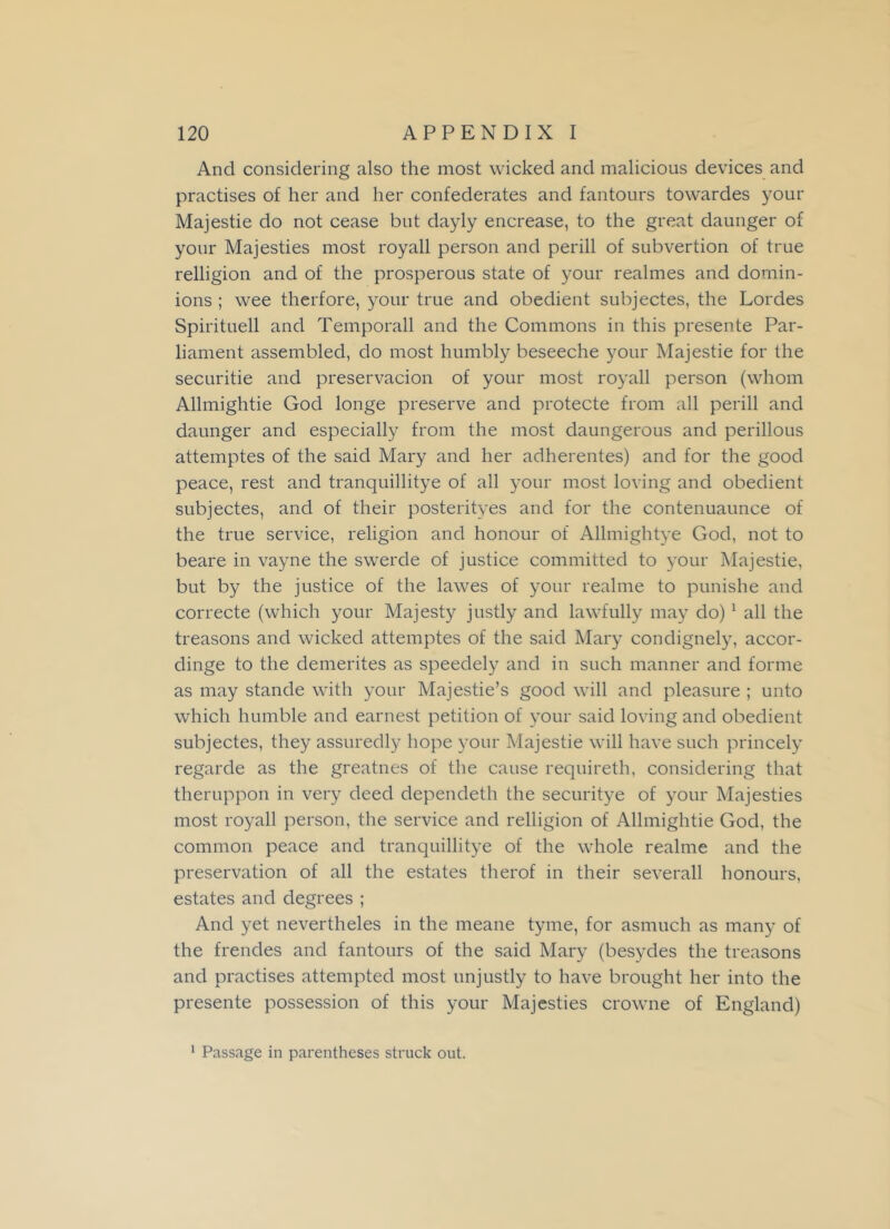 And considering also the most wicked and malicious devices and practises of her and her confederates and fantours towardes your Majestie do not cease but dayly encrease, to the great daunger of your Majesties most royall person and perill of subvertion of true relligion and of the prosperous state of your realmes and domin- ions ; wee therfore, your true and obedient subjectes, the Lordes Spirituell and Temporall and the Commons in this presente Par- liament assembled, do most humbly beseeche your Majestie for the securitie and preservacion of your most royall person (whom Allmightie God longe preserve and protecte from all perill and daunger and especially from the most daungerous and perillous attemptes of the said Mary and her adherentes) and for the good peace, rest and tranquillitye of all your most loving and obedient subjectes, and of their posterityes and for the contenuaunce of the true service, religion and honour of Allmightye God, not to beare in vayne the swerde of justice committed to your Majestie, but by the justice of the lawes of your realme to punishe and correcte (which your Majesty justly and lawfully may do) 1 all the treasons and wicked attemptes of the said Mary condignely, accor- dinge to the demerites as speedely and in such manner and forme as may stande with your Majestie’s good will and pleasure ; unto which humble and earnest petition of your said loving and obedient subjectes, they assuredly hope your Majestie will have such princely regarde as the greatnes of the cause requireth, considering that theruppon in very deed dependeth the securitye of your Majesties most royall person, the service and relligion of Allmightie God, the common peace and tranquillitye of the whole realme and the preservation of all the estates therof in their severall honours, estates and degrees ; And yet nevertheles in the meane tyme, for asmuch as many of the frendes and fantours of the said Mary (besydes the treasons and practises attempted most unjustly to have brought her into the presente possession of this your Majesties crowne of England)