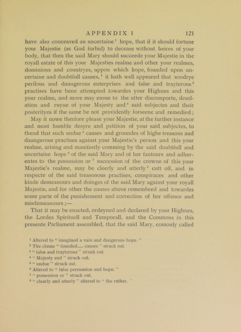 have also conceaved an uncertaine 1 hope, that if it should fortune your Majestie (as God forbid) to decease without heires of your body, that then the said Mary should succeede your Majestie in the royall estate of this your Majesties realme and other your realmes, dominions and countryes, uppon which hope, founded upon un- certaine and doubtfull causes,2 it hath well appeared that sondrye perilous and daungerous enterprises and false and trayterous3 practises have bene attempted towardes your Higlmes and this your realme, and more may ensue to the utter discomporte, desol- ation and ruyne of your Majesty and 4 said subjectes and their posterityes if the same be not providently forseene and remedied ; May it nowe therfore please your Majestie, at the further instance and most humble desyre and petition of your said subjectes, to thend that such undue5 causes and groundes of highe treasons and daungerous practises against your Majestie’s person and this your realme, arising and manifestly comming by the said doubtfull and uncertaine hope 6 of the said Mary and of her fantours and adher- entes to the possession or 7 succession of the crowne of this your Majestie’s realme, may be cleerly and utterly8 cutt off, and in respecte of the said treasonous practises, conspiraces and other kinde demeanours and doinges of the said Mary against your royall Majestie, and for other the causes above remembred and towardes some parte of the punishement and correction of her offence and misdemeanours ;— That it may be enacted, ordeyned and declared by your Higlmes, the Lordes Spirituell and Temporall, and the Commons in this presente Parliament assembled, that the said Mary, comonly called 1 Altered to “ imagined a vain and dangerous hope. ” 2 The clause “ founded.... causes ” struck out. 3 “ false and trayterous ” struck out. 4 “ Majesty and ” struck out. 5 “ undue ” struck out. 6 Altered to “ false persuasion and hope. ” 7 “ possession or ” struck out. 8 “ clearly and utterly ” altered to “ the rather. ’