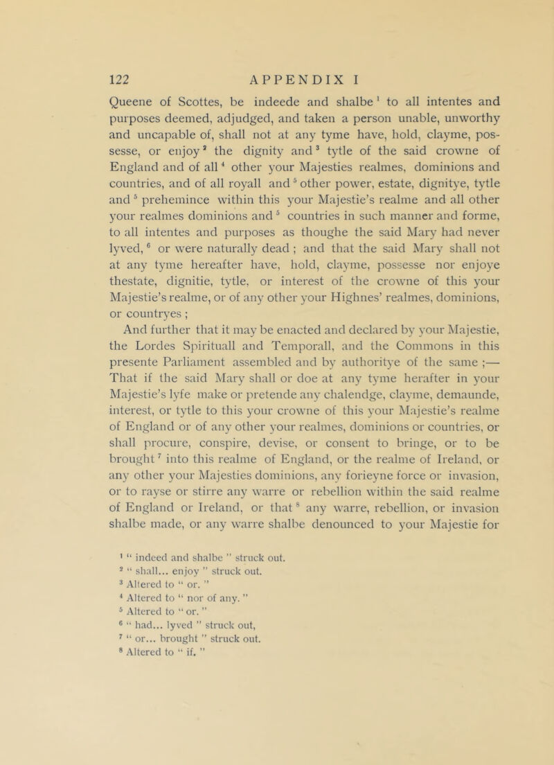 Queene of Scottes, be indeede and shalbe 1 2 to all intentes and purposes deemed, adjudged, and taken a person unable, unworthy and uncapable of, shall not at any tyme have, hold, clayme, pos- sesse, or enjoy3 the dignity and3 tytle of the said crowne of England and of all4 other your Majesties realmes, dominions and countries, and of all royall and5 other power, estate, dignitye, tytle and 5 prehemince within this your Majestie’s realme and all other your realmes dominions and 5 countries in such manner and forme, to all intentes and purposes as thoughe the said Mary had never lyved,6 or were naturally dead ; and that the said Mary shall not at any tyme hereafter have, hold, clayme, possesse nor enjoye thestate, dignitie, tytle, or interest of the crowne of this your Majestie’s realme, or of any other your Highnes’ realmes, dominions, or countryes ; And further that it may be enacted and declared by your Majestie, the Lordes Spirituall and Temporall, and the Commons in this presente Parliament assembled and by authoritye of the same ;— That if the said Mary shall or doe at any tyme herafter in your Majestie’s lyfe make or pretende any chalendge, clayme, demaunde, interest, or tytle to this your crowne of this your Majestie’s realme of England or of any other your realmes, dominions or countries, or shall procure, conspire, devise, or consent to bringe, or to be brought7 into this realme of England, or the realme of Ireland, or any other your Majesties dominions, any forieyne force or invasion, or to rayse or stirre any warre or rebellion within the said realme of England or Ireland, or that8 any warre, rebellion, or invasion shalbe made, or any warre shalbe denounced to your Majestie for 1 “ indeed and shalbe ” struck out. 2 “ shall... enjoy ” struck out. 3 Altered to “ or. ” 4 Altered to “ nor of any. ” 5 Altered to “ or. ” 6 “ had... lyved ” struck out, 7 “ or... brought ” struck out. 8 Altered to “ if. ”