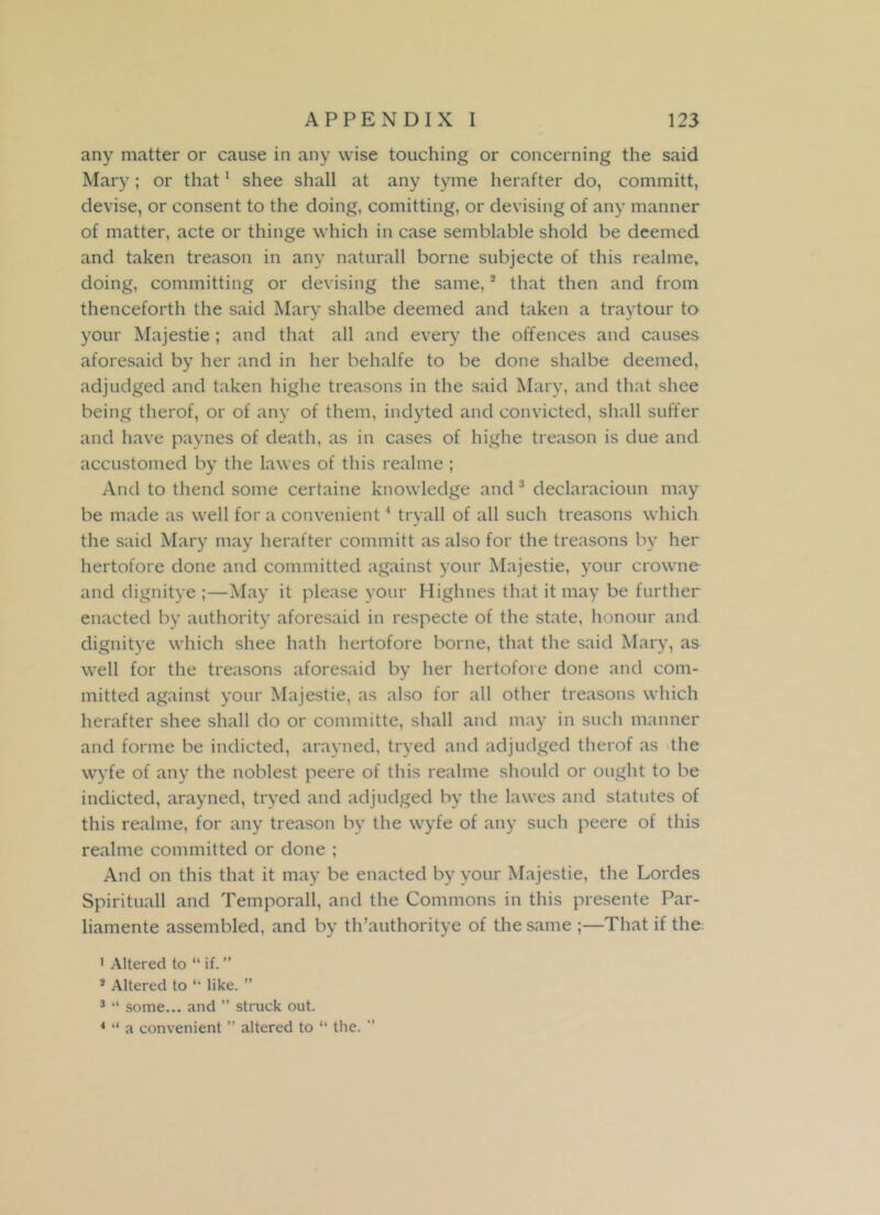 any matter or cause in any wise touching or concerning the said Mary ; or that1 shee shall at any tyme herafter do, committ, devise, or consent to the doing, comitting, or devising of any manner of matter, acte or thinge which in case semblable shold be deemed and taken treason in any naturall borne subjecte of this realme, doing, committing or devising the same,2 that then and from thenceforth the said Mary shalbe deemed and taken a traytour to your Majestie ; and that all and every the offences and causes aforesaid by her and in her behalfe to be done shalbe deemed, adjudged and taken highe treasons in the said Mary, and that shee being therof, or of any of them, indyted and convicted, shall suffer and have paynes of death, as in cases of highe treason is due and accustomed by the lawes of this realme ; And to thend some certaine knowledge and 3 declaracioun may be made as well for a convenient4 tryall of all such treasons which the said Mary may herafter committ as also for the treasons by her hertofore done and committed against your Majestie, your crowne and dignitye ;—May it please your Highnes that it may be further enacted by authority aforesaid in respecte of the state, honour and dignitye which shee hath hertofore borne, that the said Mary, as well for the treasons aforesaid by her hertofore done and com- mitted against your Majestie, as also for all other treasons which herafter shee shall do or committe, shall and may in such manner and forme be indicted, arayned, tryed and adjudged therof as the wyfe of any the noblest peere of this realme should or ought to be indicted, arayned, tryed and adjudged by the lawes and statutes of this realme, for any treason by the wyfe of any such peere of this realme committed or done ; And on this that it may be enacted by your Majestie, the Lordes Spirituall and Temporall. and the Commons in this presente Par- liamente assembled, and by th’authoritye of the same ;—That if the 1 Altered to “ if. ” * Altered to “ like. ” 3 “ some... and ” struck out. 4 ■' a convenient ” altered to “ the. ”