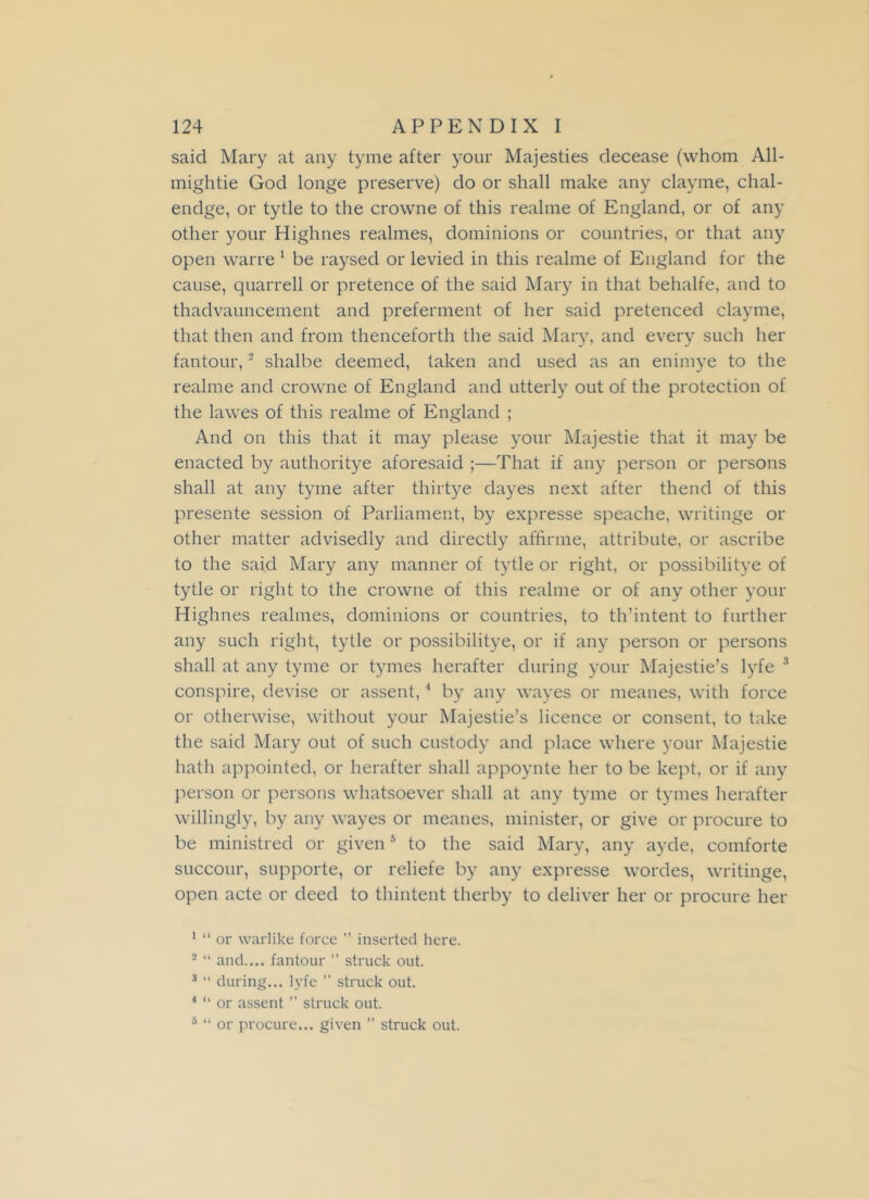 saicl Mary at any tyme after your Majesties decease (whom All- mightie God longe preserve) do or shall make any clayme, chal- endge, or tytle to the crowne of this realme of England, or of any other your Highnes realmes, dominions or countries, or that any open warre 1 be raysed or levied in this realme of England for the cause, quarrell or pretence of the said Mary in that behalfe, and to thadvauncement and preferment of her said pretenced clayme, that then and from thenceforth the said Mary, and every such her fantour,2 shalbe deemed, taken and used as an enimye to the realme and crowne of England and utterly out of the protection of the lawes of this realme of England ; And on this that it may please your Majestie that it may be enacted by authoritye aforesaid ;—That if any person or persons shall at any tyme after thirtye dayes next after thend of this presente session of Parliament, by expresse speache, writinge or other matter advisedly and directly affirme, attribute, or ascribe to the said Mary any manner of tytle or right, or possibilitye of tytle or right to the crowne of this realme or of any other your Highnes realmes, dominions or countries, to th’intent to further any such right, tytle or possibilitye, or if any person or persons shall at any tyme or tymes herafter during your Majestie’s lyfe 3 conspire, devise or assent,4 by any wayes or meanes, with force or otherwise, without your Majestie’s licence or consent, to take the said Mary out of such custody and place where your Majestie hath appointed, or herafter shall appoynte her to be kept, or if any person or persons whatsoever shall at any tyme or tymes herafter willingly, by any wayes or meanes, minister, or give or procure to be ministred or given5 to the said Mary, any ayde, comforte succour, supporte, or reliefe by any expresse wordes, writinge, open acte or deed to thintent therby to deliver her or procure her 1 “ or warlike force ” inserted here. 2 “ and.... fantour ” struck out. 3 “ during... lyfe ” struck out. 4 “ or assent ” struck out. 5 “ or procure... given ” struck out.