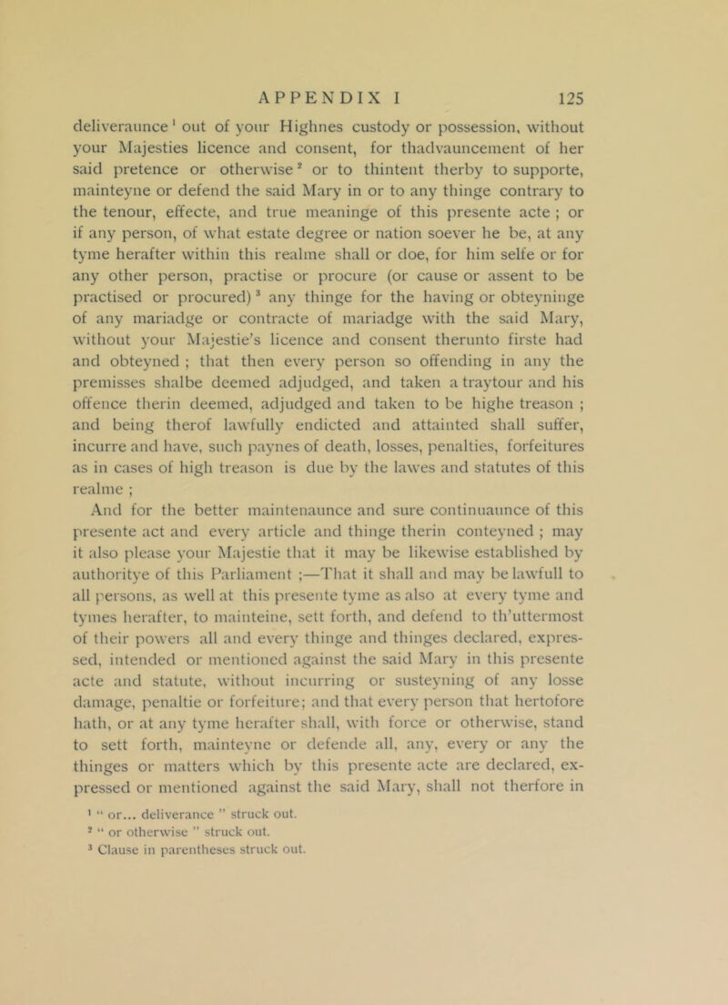 deliveraunce 1 out of your Highnes custody or possession, without your Majesties licence and consent, for thadvauncement of her said pretence or otherwise2 or to thintent therby to supporte, mainteyne or defend the said Mary in or to any thinge contrary to the tenour, effecte, and true meaninge of this presente acte ; or if any person, of what estate degree or nation soever he be, at any tyme herafter within this realrae shall or doe, for him selfe or for any other person, practise or procure (or cause or assent to be practised or procured)3 any thinge for the having or obteyninge of any mariadge or contracte of mariadge with the said Mary, without your Majestie’s licence and consent therunto firste had and obteyned ; that then every person so offending in any the premisses shalbe deemed adjudged, and taken a traytour and his offence therin deemed, adjudged and taken to be highe treason ; and being therof lawfully endicted and attainted shall suffer, incurre and have, such paynes of death, losses, penalties, forfeitures as in cases of high treason is due by the lawes and statutes of this realme ; And for the better maintenaunce and sure continuaunce of this presente act and every article and thinge therin conteyned ; may it also please your Majestie that it may be likewise established by authoritye of this Parliament ;—That it shall and may be lawfull to all persons, as well at this presente tyme as also at every tyme and tymes herafter, to mainteine, sett forth, and defend to th’uttermost of their powers all and every thinge and thinges declared, expres- sed, intended or mentioned against the said Mary in this presente acte and statute, without incurring or susteyning of any losse damage, penaltie or forfeiture; and that every person that hertofore hath, or at any tyme herafter shall, with force or otherwise, stand to sett forth, mainteyne or defende all, any, every or any the thinges or matters which by this presente acte are declared, ex- pressed or mentioned against the said Mary, shall not therfore in 1 “ or... deliverance ” struck out. 2 “ or otherwise ’’ struck out.