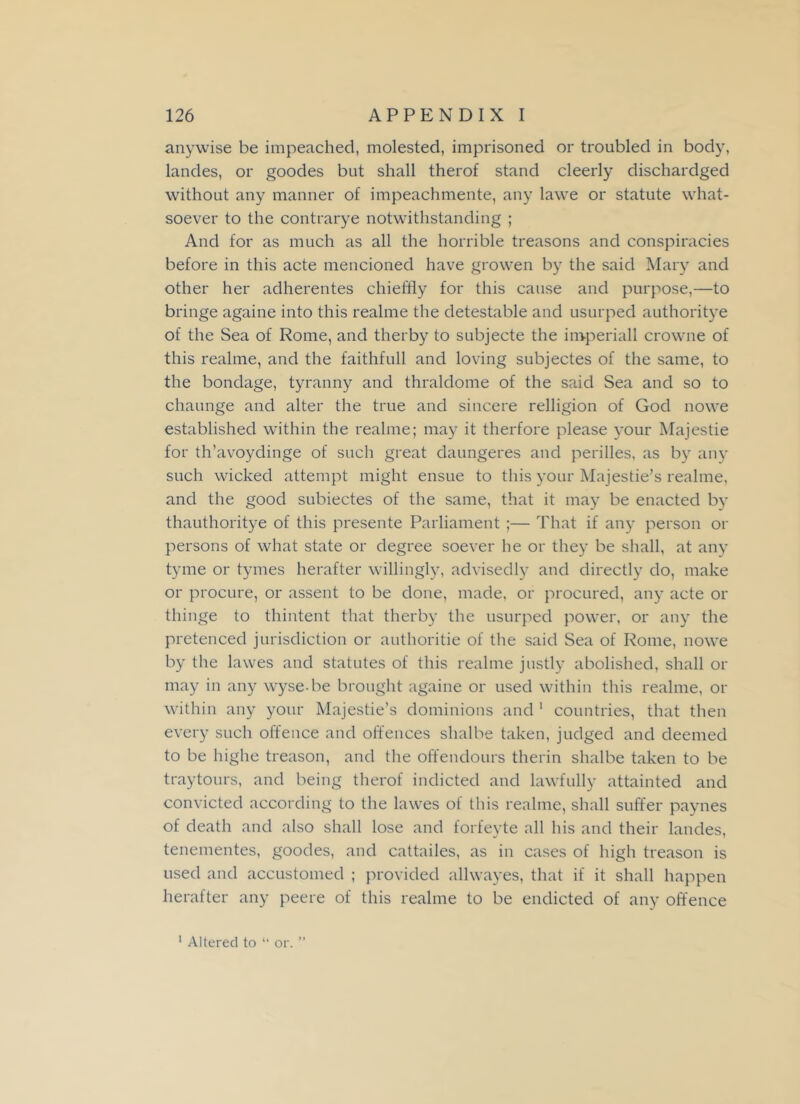 anywise be impeached, molested, imprisoned or troubled in body, landes, or goodes but shall therof stand cleerly dischardged without any manner of impeachmente, any lawe or statute what- soever to the contrarye notwithstanding ; And for as much as all the horrible treasons and conspiracies before in this acte mencioned have growen by the said Mary and other her adherentes chieftly for this cause and purpose,—to bringe againe into this realme the detestable and usurped authoritye of the Sea of Rome, and therby to subjecte the imperiall crowne of this realme, and the faithfull and loving subjectes of the same, to the bondage, tyranny and thraldome of the said Sea and so to chaunge and alter the true and sincere relligion of God nowe established within the realme; may it therfore please your Majestie for th’avoydinge of such great daungeres and perilles, as by any such wicked attempt might ensue to this your Majestie’s realme, and the good subiectes of the same, that it may be enacted by thauthoritye of this presente Parliament ;— That if any person or persons of what state or degree soever he or they be shall, at any tyme or tymes herafter willingly, advisedly and directly do, make or procure, or assent to be done, made, or procured, any acte or thinge to thintent that therby the usurped power, or any the pretenced jurisdiction or authorise of the said Sea of Rome, nowe by the lawes and statutes of this realme justly abolished, shall or may in any wyse be brought againe or used within this realme, or within any your Majestie’s dominions and 1 countries, that then every such offence and offences shalbe taken, judged and deemed to be highe treason, and the offendours therin shalbe taken to be traytours, and being therof indicted and lawfully attainted and convicted according to the lawes of this realme, shall suffer paynes of death and also shall lose and forfeyte all his and their landes, tenementes, goodes, and cattailes, as in cases of high treason is used and accustomed ; provided allwayes, that if it shall happen herafter any peere of this realme to be endicted of any offence >»