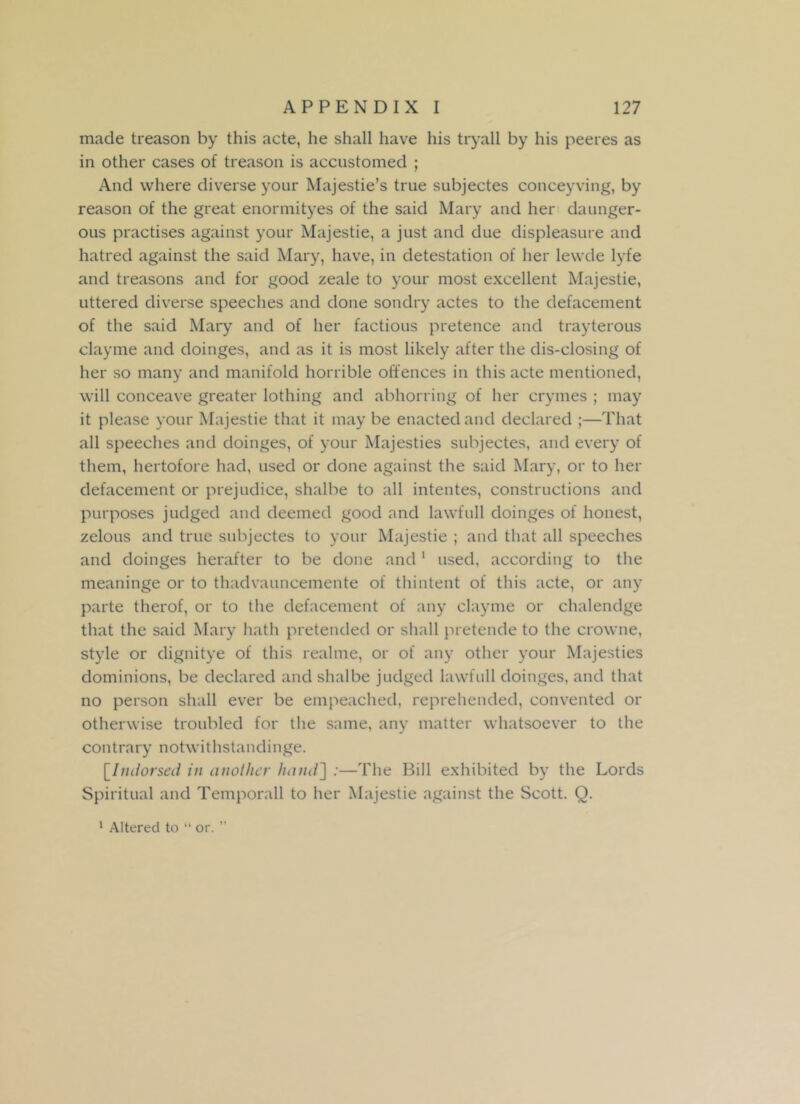 made treason by this acte, he shall have his tryall by his peeres as in other cases of treason is accustomed ; And where diverse your Majestie’s true subjectes conceyving, by reason of the great enormityes of the said Mary and her daunger- ous practises against your Majestie, a just and due displeasure and hatred against the said Mary, have, in detestation of her lewde lyfe and treasons and for good zeale to your most excellent Majestie, uttered diverse speeches and done sondry actes to the defacement of the said Mary and of her factious pretence and trayterous clayme and doinges, and as it is most likely after the dis-elosing of her so many and manifold horrible offences in this acte mentioned, will conceave greater lothing and abhorring of her crymes ; may it please your Majestie that it may be enacted and declared ;—That all speeches and doinges, of your Majesties subjectes, and every of them, hertofore had, used or done against the said Mary, or to her defacement or prejudice, shalbe to all intentes, constructions and purposes judged and deemed good and lawfull doinges of honest, zelous and true subjectes to your Majestie ; and that all speeches and doinges herafter to be done and1 used, according to the meaninge or to thadvauncemente of thintent of this acte, or any parte therof, or to the defacement of any clayme or chalendge that the said Mary hath pretended or shall pretende to the crowne, style or dignitye of this realme, or of any other your Majesties dominions, be declared and shalbe judged lawfull doinges, and that no person shall ever be empeached, reprehended, convented or otherwise troubled for the same, any matter whatsoever to the contrary notwithstandinge. [.Indorsed in (mother hand'] :—The Bill exhibited by the Lords Spiritual and Temporall to her Majestie against the Scott. Q.