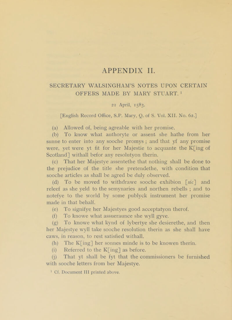 SECRETARY WALSINGHAM’S NOTES UPON CERTAIN OFFERS MADE BY MARY STUART. 1 21 April, 1583. [English Record Office, S.P. Mary, Q. of S. Vol. XII. No. 62.] (a) Allowed of, being agreable with her promise. (b) To know what authoryte or assent- she hathe from her sunne to enter into any sooche promys ; and that yf any promise were, yet were yt fit for her Majestie to acquante the K[ing of Scotland] withall befor any resolntyon therin. (c) That her Majestye assentethe that nothing shall be done to the prejudice of the title she pretendethe, with condition that sooche articles as shall be agred be duly observed. (d) To be moved to withdrawe sooche exhibion [s/c] and releef as she yeld to the semynaries and northen rebells ; and to notefye to the world by some publyck instrument her promise made in that behalf. (e) To signifye her Majestyes good acceptatyon therof. (f) To knowe what assueraunce she wyll gyve. (g) To knowe what kynd of lybertye she desierethe, and then her Majestye wyll take sooche resolution therin as she shall have caws, in reason, to rest satisfied withall. (h) The K[ing] her sonnes minde is to be knowen therin. (i) Referred to the K[ing] as before. (j) That yt shall be fyt that the commissioners be furnished with sooche letters from her Majestye. 1 Cf. Document III printed above.