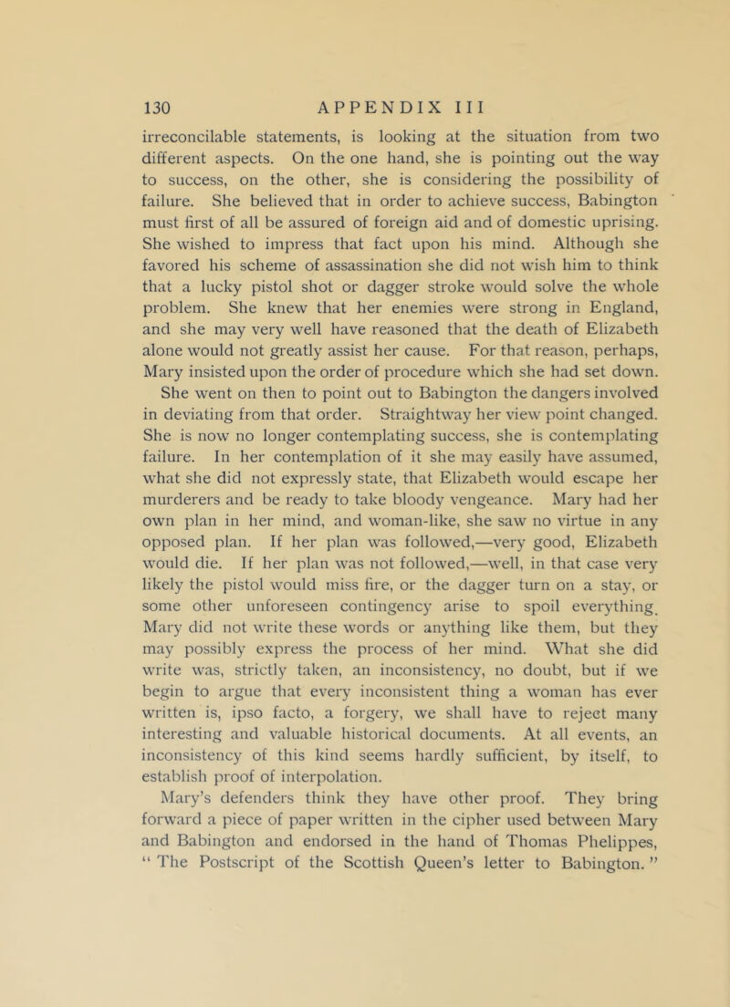 irreconcilable statements, is looking at the situation from two different aspects. On the one hand, she is pointing out the way to success, on the other, she is considering the possibility of failure. She believed that in order to achieve success, Babington must first of all be assured of foreign aid and of domestic uprising. She wished to impress that fact upon his mind. Although she favored his scheme of assassination she did not wish him to think that a lucky pistol shot or dagger stroke would solve the whole problem. She knew that her enemies were strong in England, and she may very well have reasoned that the death of Elizabeth alone would not greatly assist her cause. For that reason, perhaps, Mary insisted upon the order of procedure which she had set down. She went on then to point out to Babington the dangers involved in deviating from that order. Straightway her view point changed. She is now no longer contemplating success, she is contemplating failure. In her contemplation of it she may easily have assumed, what she did not expressly state, that Elizabeth would escape her murderers and be ready to take bloody vengeance. Mary had her own plan in her mind, and woman-like, she saw no virtue in any opposed plan. If her plan was followed,—very good, Elizabeth would die. If her plan was not followed,—well, in that case very likely the pistol would miss fire, or the dagger turn on a stay, or some other unforeseen contingency arise to spoil everything Mary did not write these words or anything like them, but they may possibly express the process of her mind. What she did write was, strictly taken, an inconsistency, no doubt, but if we begin to argue that every inconsistent thing a woman has ever written is, ipso facto, a forgery, we shall have to reject many interesting and valuable historical documents. At all events, an inconsistency of this kind seems hardly sufficient, by itself, to establish proof of interpolation. Mary’s defenders think they have other proof. They bring forward a piece of paper written in the cipher used between Mary and Babington and endorsed in the hand of Thomas Phelippes, “ The Postscript of the Scottish Queen’s letter to Babington. ”