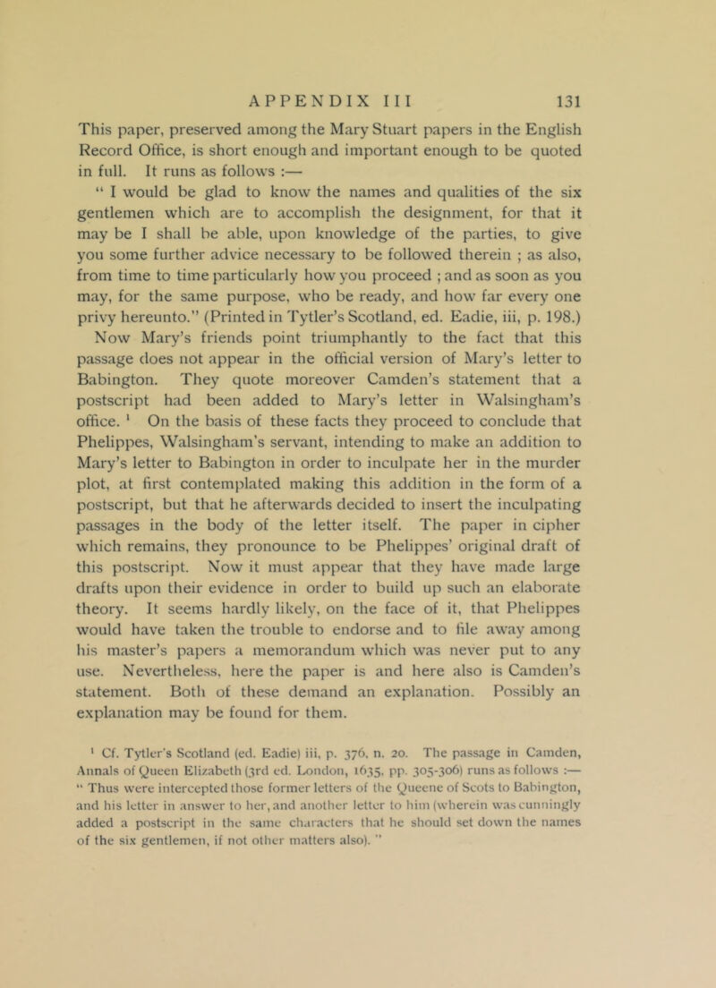 This paper, preserved among the Mary Stuart papers in the English Record Office, is short enough and important enough to be quoted in full. It runs as follows :— “ I would be glad to know the names and qualities of the six gentlemen which are to accomplish the designment, for that it may be I shall be able, upon knowledge of the parties, to give you some further advice necessary to be followed therein ; as also, from time to time particularly how you proceed ; and as soon as you may, for the same purpose, who be ready, and how far every one privy hereunto.” (Printed in Tytler’s Scotland, ed. Eadie, iii, p. 198.) Now Mary’s friends point triumphantly to the fact that this passage does not appear in the official version of Mary’s letter to Babington. They quote moreover Camden’s statement that a postscript had been added to Mary’s letter in Walsingham’s office. 1 On the basis of these facts they proceed to conclude that Phelippes, Walsingham’s servant, intending to make an addition to Mary’s letter to Babington in order to inculpate her in the murder plot, at first contemplated making this addition in the form of a postscript, but that he afterwards decided to insert the inculpating passages in the body of the letter itself. The paper in cipher which remains, they pronounce to be Phelippes’ original draft of this postscript. Now it must appear that they have made large drafts upon their evidence in order to build up such an elaborate theory. It seems hardly likely, on the face of it, that Phelippes would have taken the trouble to endorse and to tile away among his master’s papers a memorandum which was never put to any use. Nevertheless, here the paper is and here also is Camden’s statement. Both of these demand an explanation. Possibly an explanation may be found for them. 1 Cf. Tytlcr’s Scotland (ed. Eadie) iii, p. 376, n. 20. The passage in Camden, Annals of Queen Elizabeth (3rd ed. London, 1635, pp. 305-306) runs as follows :— “ Thus were intercepted those former letters of the Queene of Scots to Babington, and his letter in answer to her, and another letter to him (wherein was cunningly added a postscript in the same characters that he should set down the names of the six gentlemen, if not other matters also). ”