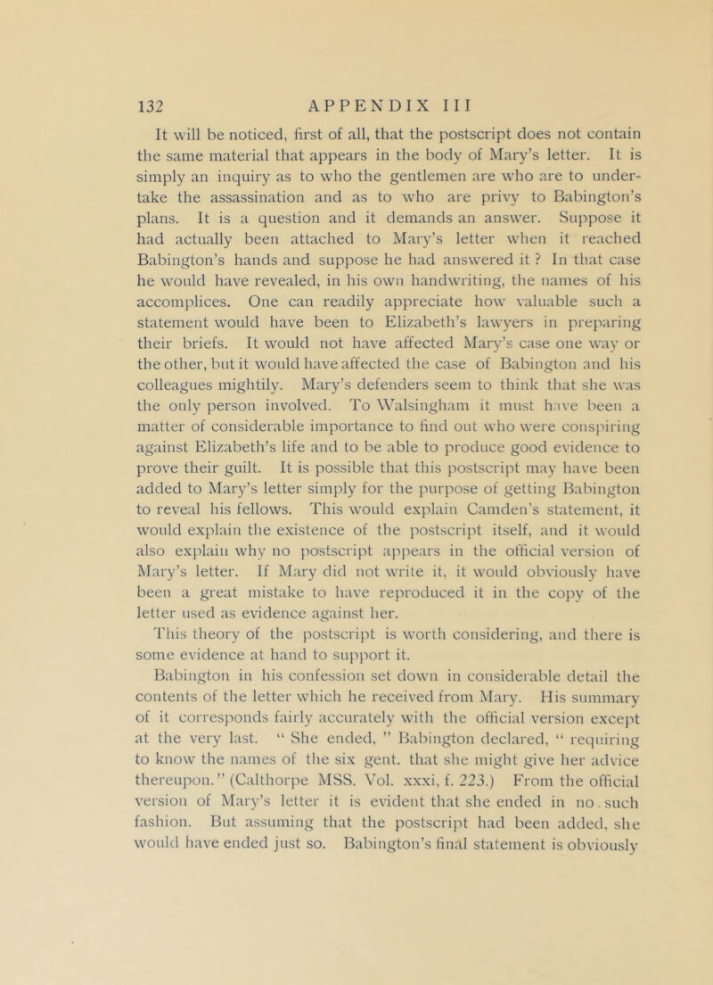 It will be noticed, first of all, that the postscript does not contain the same material that appears in the body of Mary’s letter. It is simply an inquiry as to who the gentlemen are who are to under- take the assassination and as to who are privy to Babington’s plans. It is a question and it demands an answer. Suppose it had actually been attached to Mary’s letter when it reached Babington’s hands and suppose he had answered it ? In that case he would have revealed, in his own handwriting, the names of his accomplices. One can readily appreciate how valuable such a statement would have been to Elizabeth’s lawyers in preparing their briefs. It would not have affected Mary’s case one way or the other, but it would have affected the case of Babington and his colleagues mightily. Mary’s defenders seem to think that she was the only person involved. To Walsingham it must have been a matter of considerable importance to find out who were conspiring against Elizabeth’s life and to be able to produce good evidence to prove their guilt. It is possible that this postscript may have been added to Mary’s letter simply for the purpose of getting Babington to reveal his fellows. This would explain Camden’s statement, it would explain the existence of the postscript itself, and it would also explain why no postscript appears in the official version of Mary’s letter. If Mary did not write it, it would obviously have been a great mistake to have reproduced it in the copy of the letter used as evidence against her. This theory of the postscript is worth considering, and there is some evidence at hand to support it. Babington in his confession set down in considerable detail the contents of the letter which he received from Mary. His summary of it corresponds fairly accurately with the official version except at the very last. “ She ended, ” Babington declared, “ requiring to know the names of the six gent, that she might give her advice thereupon.” (Calthorpe MSS. Vol. xxxi, f. 223.) From the official version of Mary’s letter it is evident that she ended in no. such fashion. But assuming that the postscript had been added, she would have ended just so. Babington’s final statement is obviously