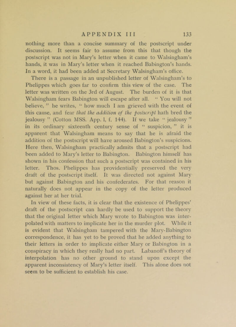 nothing more than a concise summary of the postscript under discussion. It seems fair to assume from this that though the postscript was not in Mary’s letter when it came to Walsingham’s hands, it was in Mary’s letter when it reached Babington’s hands. In a word, it had been added at Secretary Walsingham’s office. There is a passage in an unpublished letter of Walsingham’s to Phelippes which goes far to confirm this view of the case. The letter was written on the 3rd of August. The burden of it is that Walsingham fears Babington will escape after all. “ You will not believe, ” he writes, “ how much I am grieved with the event of this cause, and fear that the addition of the postscript hath bred the jealousy ” (Cotton MSS. App. 1, f. 144). If we take “ jealousy ’’ in its ordinary sixteenth century sense of “ suspicion, ” it is apparent that Walsingham means to say that he is afraid the addition of the postscript will have aroused Babington’s suspicions. Here then, Walsingham practically admits that a postscript had been added to Mary’s letter to Babington. Babington himself has shown in his confession that such a postscript was contained in his letter. Thos. Phelippes has providentially preserved the very draft of the postscript itself. It was directed not against Mary but against Babington and his confederates. For that reason it naturally does not appear in the copy of the letter produced against her at her trial. In view of these facts, it is clear that the existence of Phelippes’ draft of the postscript can hardly be used to support the theory that the original letter which Mary wrote to Babington was inter- polated with matters to implicate her in the murder plot. While it is evident that Walsingham tampered with the Mary-Babington correspondence, it has yet to be proved that he added anything to their letters in order to implicate either Mary or Babington in a conspiracy in which they really had no part. Laban off’s theory of interpolation has no other ground to stand upon except the apparent inconsistency of Mary’s letter itself. This alone does not seem to be sufficient to establish his case.