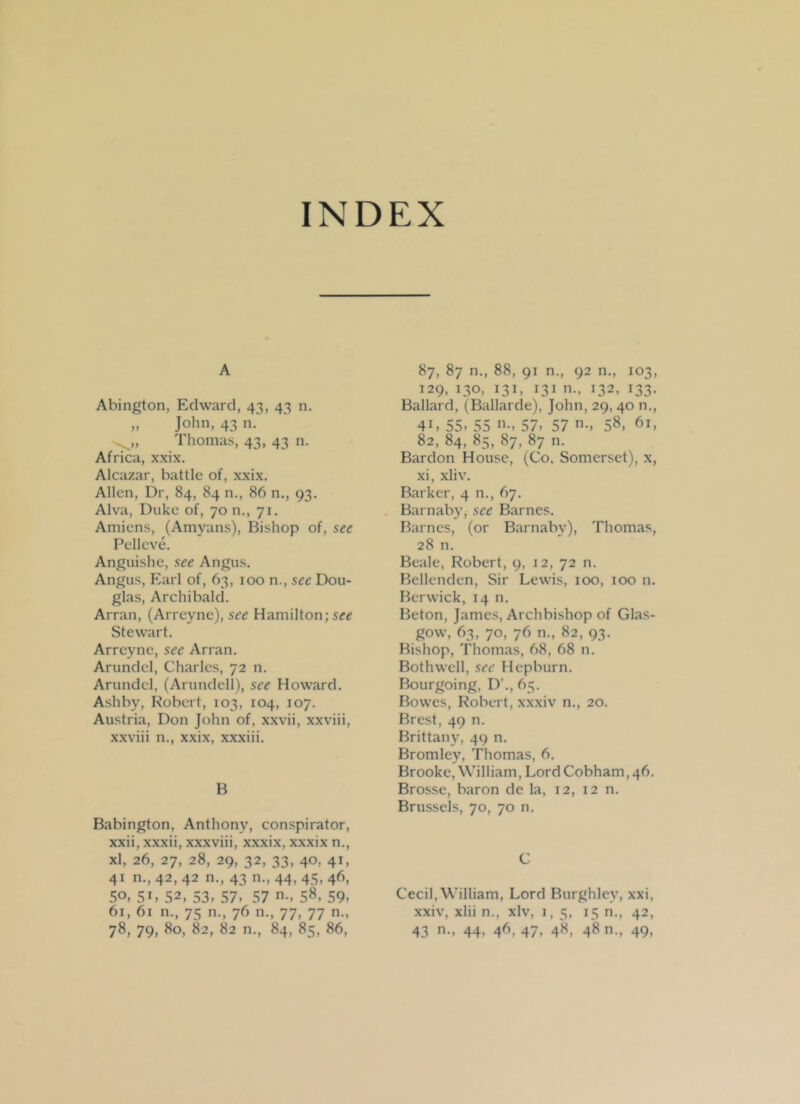 INDEX A Abington, Edward, 43, 43 n. „ John, 43 n. Thomas, 43, 43 n. Africa, xxix. Alcazar, battle of, xxix. Allen, Dr, 84, 84 n., 86 n., 93. Alva, Duke of, 70 n., 71. Amiens, (Amvans), Bishop of, see Pellcve. Anguishe, see Angus. Angus, Earl of, 63, 100 n., see Dou- glas, Archibald. Arran, (Arreyne), see Hamilton; see Stewart. Arreyne, sec Arran. Arundel, Charles, 72 n. Arundel, (Arundcll), see Howard. Ashby, Robert, 103, 104, 107. Austria, Don John of. xxvii, xxviii, xxviii n., xxix, xxxiii. B Babington, Anthony, conspirator, xxii, xxxii, xxxviii, xxxix, xxxix n., xl, 26, 27, 28, 29, 32, 33, 40, 41, 41 n., 42, 42 n., 43 n., 44, 45, 46, 50, 5L 52, 53. 57. 57 58. 59. 61, 61 n., 75 n., 76 n., 77, 77 n., 78, 79, 80, 82, 82 n., 84, 85, 86, 87, 87 n., 88, 91 n., 92 n., 103, 129, 130, 131, 131 n., 132, 133. Ballard, (Ballarde), John, 29, 40 n., 4i, 55. 55 n., 57, 57 n., 58, 61, 82, 84, 85, 87, 87 n. Bardon House, (Co. Somerset), x, xi, xliv. Barker, 4 n., 67. Barnabv, see Barnes. Barnes, (or Barnabv), Thomas, 28 n. Beale, Robert, 9, 12, 72 n. Bellenden, Sir Lewis, 100, 100 n. Berwick, 14 n. Beton, James, Archbishop of Glas- gow, 63, 70, 76 n., 82, 93. Bishop, Thomas, 68, 68 n. Both well, sec Hepburn. Bourgoing, D’., 65. Bowes, Robert, xxxiv n., 20. Brest, 49 n. Brittany, 49 n. Bromley, Thomas, 6. Brooke, William, LordCobham,46. Brosse, baron de la, 12, 12 n. Brussels, 70, 70 n. C Cecil, William, Lord Burghlev, xxi, xxiv, xlii n., xlv, 1, 5, 15 n., 42, 43 n., 44, 46, 47, 48, 48 n., 49,