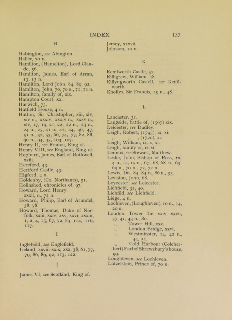 H Habington, see Abington. Haller, 70 n. Hamilton, (Hamelton), Lord Clau- de, 56. Hamilton, James, Earl of Arran, i3» J3 n- Hamilton, Lord John, 84, 89, 92. Hamilton, John, 70, 70 n., 71, 71 n. Hamilton, family of, xix. Hampton Court, xx. Harwich, 73. Hatfield House, 4 n. Hatton, Sir Christopher, xiii, xiv, xiv n., xxxiv, xxxiv n., xxxv n., xlv, 17, 19, 21, 22, 22 n., 23 n., 24 n., 25, 41 n., 42, 44, 46, 47, 5i n-» 52, 53. 66, 74. 77. 82, 88, 90 n., 94, 95, 103, 107. Henry II, see France, King of. Henry VIII, see England, King of. Hepburn, James, Earl of Bothwell, xxiii. Hereford, 43. Hertford Castle, 49. Higford, 4 n. Holdenby, (Co. Northants), 51. Holinshed, chronicles of, 97. Howard, Lord Henry, xxxii, n., 72 n. Howard, Philip, Earl of Arundel, 38, 78. Howard, Thomas, Duke of Nor- folk, xxiii, xxiv, xxv, xxvi, xxxiii, I, 2, 4, 15, 67, 72, 83, 114, 116, “7- I Inglefeild, see Englefield. Ireland, xxviii-xxix, xxx, 38, 61,77, 79, 86, 89, 92, 113, 122. J James VI, see Scotland, King of. Jersey, xxxvii. Johnson, 10 n. K Kenilworth Castle, 52. Killigrew, William, 48. Killyngworth Castell, see Kenil- worth. Knollys, Sir Francis, 15 n., 48. L Lancaster, 31. Langside, battle of, (1567) xix. Leicester, see Dudley. Leigh, Robert, (1595), ix, xi. „ „ ,(1720), xi. Leigh, William, ix, x, xi. Leigh, family of, ix-xi. Lennox, see Stewart, Matthew. Leslie, John, Bishop of Ross, xx, 4 n., 14, 15 n., 67, 68, 68 n., 69, 69 n., 70 n., 72, 72 n. Lewis, Dr., 84, 84 n., 86 n., 93. Leviston, John, 68. Leyccster, see Leicester. Lichfield, 32, 40. Lichfild, see Lichfield. Liege, 4 n. Lochleven, (Loughleven), 10 n., 14, 20 n. London. Tower the, xxiv, xxvii, 37- 41. 43 ”■> 80. ,, Tower Hill, xxv. ,, London Bridge, xxvi. „ Westminster, 14, 42 n., 44- 5*- v, Cold Harbour (Coleher- bert)Earl of Shrewsbury’s house, 99. Loughleven, see Lochleven. Liitzelstein, Prince of, 70 n.