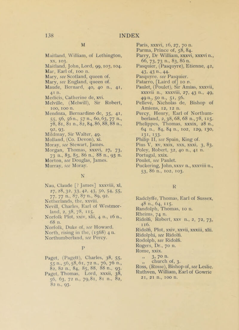 M Maitland, William, of Lethington, xx, 103. Maitland, John, Lord, 99, 103,104. Mar, Earl of, 100 n. Mary, see Scotland, queen of. Mary, see England, queen of. Maude, Bernard, 40, 40 n., 41, 41 n. Medicis, Catherine de, xvi. Melville, (Melwill), Sir Robert, 100, 100 n. Mendoza, Bernardino dc, 35, 41, 55. 56, 56n., 57 n., 60,63, 77 n., 78, 81,81 n., 82, 84, 86, 88, 88 n., 92, 93- Mildmay, Sir Walter, 49. Molland, (Co. Devon), xi. Moray, see Stewart, James. Morgan, Thomas, xxxvi, 27, 73, 73 n., 83, 85, 86 n., 88 n., 93 n. Morton, see Douglas, James. Murray, sec Moray. N Nau, Claude [? Janies] xxxviii, xl, 27. 28,32, 33,42, 43, 50, 54, 55, 77. 77 n., 87, 87 n., 89, 92. Netherlands, the, xxviii. Nevill, Charles, Earl of Westmor- land, 2, 38, 78, 115. Norfolk Plot, xxiv, xlii, 4 n., 16 n., 68 n. Norfolk, Duke of, see Howard. North, rising in the, (1568) 411. Northumberland, see Percy. P Paget, (Pagett), Charles, 38, 55, 55 »■» 56,58,6i, 72 n., 76, 76 n., 82, 82 n., 84, 85, 88, 88 n., 93. Paget, Thomas, Lord, xxxii, 38, 56, 63, 72 n., 79,81, 81 n., 82, 82 n„ 93. Paris, xxxvi, 16, 27, 70 n. Parma, Prince of, 58, 84. Parry, Dr William, xxxvi, xxxvi n., 66, 73,73 n., 83, 86 n. Pasquier, (Pasquyre), Etienne, 42, 43, 43 n., 44- Pasquyre. see Pasquier. Patarro, [Laird of] 10 n. Paulet, (Poulet), Sir Amias, xxxvii, xxxvii n., xxxviii, 27, 43 n., 49, 4911., 50 n., 51, 56. Pelleve, Nicholas de, Bishop of Amiens, 12, 12 n. Percy, Henry, Earl of Northum- berland, 2,38,68,68 n.,78, 115. Phelippes, Thomas, xxxix, 28 n., 64 n., 84, 84 n., 102, 129, 130, I3I, J33- Philip II, see Spain, King of. Pius V, xv, xxix, xxx, xxxi, 3, 83. Poley, Robert, 32, 40 n., 41 n. Portugal, xxix. Poulet, sec Paulet. Puckering, John.xxxv n., xxxviii 11., 53, 86 n., 102, 103. R Radclyffe, Thomas, Earl of Sussex, 48 n., 64, 115. Randolph, Thomas, 10 n. Rheims, 74 n. Ridolfi, Robert, xxv n., 2, 72, 73, 116. Ridolfi, Plot, xxiv, xxvii, xxxiii, xlii. Ridolphi, see Ridolfi. Rodolph, see Ridolfi. Rogers, Dr., 70 n. Rome, xxix. » 3, 70 n. ,, church of, 3. Ross, (Rosse), Bishop of, see Leslie. Ruthven, William, Earl of Gowrie 21, 21 n., 100 n.