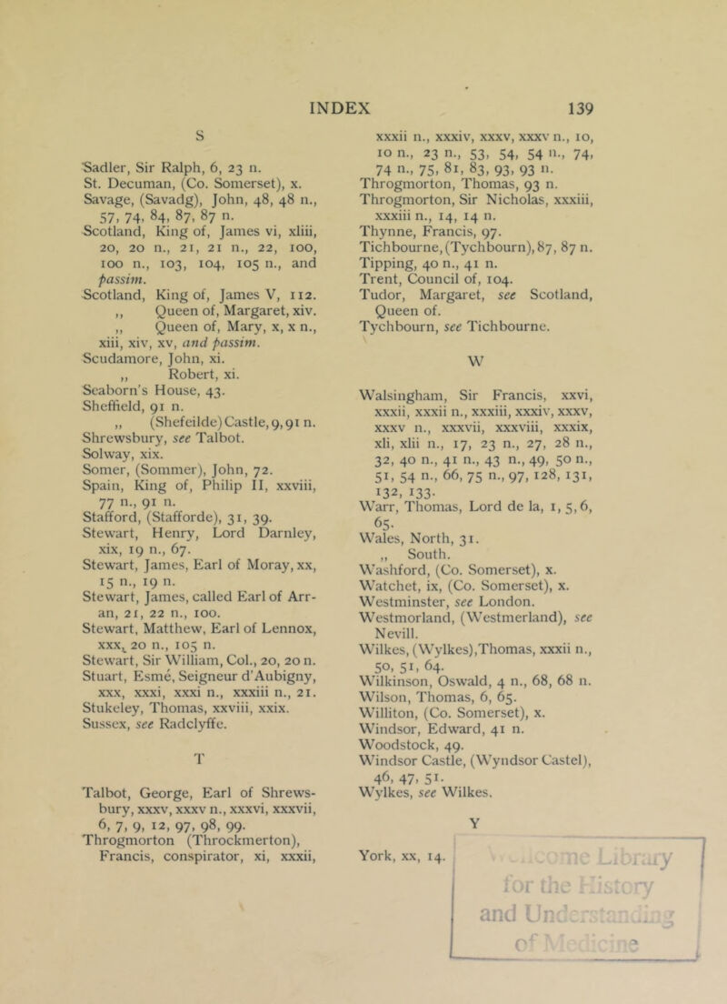 S “Sadler, Sir Ralph, 6, 23 n. St. Decuman, (Co. Somerset), x. Savage, (Savadg), John, 48, 48 11., 57. 74. 84. 87, 87 n. Scotland, King of, James vi, xliii, 20, 20 n., 21, 21 n., 22, 100, 100 n., 103, 104, 105 n., and passim. Scotland, King of, James V, 1x2. ,, Queen of, Margaret, xiv. ,, Queen of, Mary, x, x n., xiii, xiv, xv, and passim. Scudamore, John, xi. „ Robert, xi. Seaborn’s House, 43. Sheffield, 91 n. ,, (Shefeilde) Castle, 9,91 n. Shrewsbury, see Talbot. Solway, xix. Somer, (Sommer), John, 72. Spain, King of, Philip II, xxviii, 77 n-. 91 n. Stafford, (Stafforde), 31, 39. Stewrart, Henry, Lord Darnley, xix, 19 n., 67. Stewart, James, Earl of Moray, xx, 15 n., 19 n. Stewart, James, called Earl of Arr- an, 2i, 22 n., roo. Stewart, Matthew, Earl of Lennox, xxx, 20 n., 105 n. Stewart, Sir William, Col., 20, 20 n. Stuart, Esme, Seigneur d’Aubigny, xxx, xxxi, xxxi n., xxxiii n., 21. Stukeley, Thomas, xxviii, xxix. Sussex, see Radclyffe. T Talbot, George, Earl of Shrews- bury, xxxv, xxxv n., xxxvi, xxxvii, 6, 7, 9, 12, 97, 98, 99. Throgmorton (Throckmerton), Francis, conspirator, xi, xxxii, xxxn n., xxxiv, xxxv, xxxv n., 10, 10 n., 23 n., 53, 54, 54 n., 74, 74 n., 75, 81, 83, 93, 93 n. Throgmorton, Thomas, 93 n. Throgmorton, Sir Nicholas, xxxiii, xxxiii n., 14, 14 n. Thynne, Francis, 97. Tichbourne,(Tychbourn),87, 87 n. Tipping, 40 n., 41 n. Trent, Council of, 104. Tudor, Margaret, see Scotland, Queen of. Tychbourn, see Tichbourne. W Walsingham, Sir Francis, xxvi, xxxii, xxxii n., xxxiii, xxxiv, xxxv, xxxv n., xxxvii, xxxviii, xxxix, xli, xlii n., 17, 23 n., 27, 28 n., 32, 40 n., 41 n., 43 n., 49, 50 n., 51, 54 n., 66, 75 n.,97, 128, 131, 132, 133- Warr, Thomas, Lord de la, 1, 5,6, 65- Wales, North, 31. ,, South. Washford, (Co. Somerset), x. Watchet, ix, (Co. Somerset), x. Westminster, see London. Westmorland, (Westmerland), see Nevill. Wilkes, (Wylkes),Thomas, xxxii n., 50. 51- 64- Wilkinson, Oswald, 4 n., 68, 68 n. Wilson, Thomas, 6, 65. Williton, (Co. Somerset), x. Windsor, Edward, 41 n. Woodstock, 49. Windsor Castle, (Wyndsor Castel), 46, 47- 51- Wylkes, see Wilkes. Y York, xx, 14. for the K and Undeic