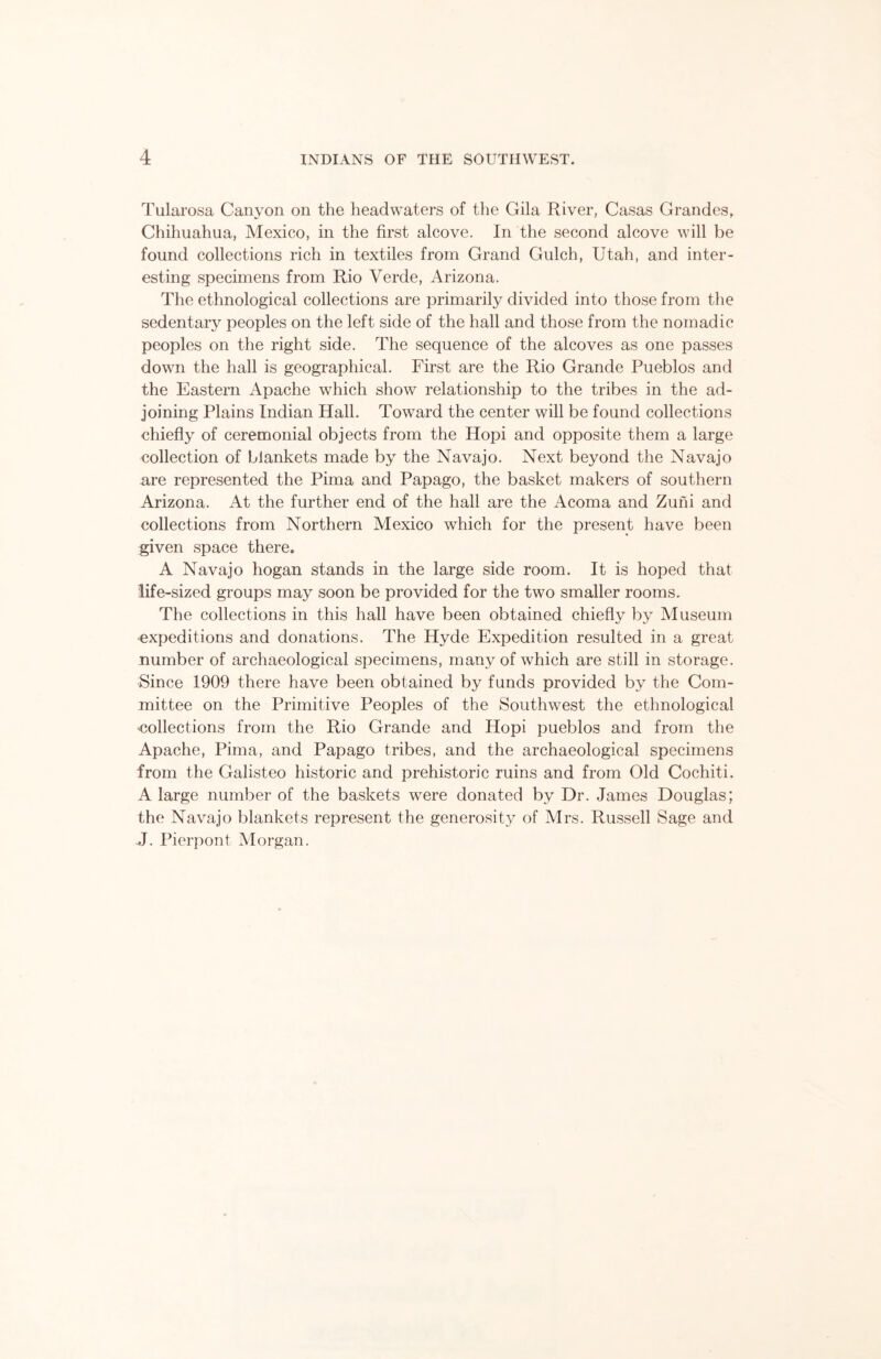 Tularosa Canyon on the headwaters of the Gila River, Casas Grandes, Chihuahua, Mexico, in the first alcove. In the second alcove will be found collections rich in textiles from Grand Gulch, Utah, and inter- esting specimens from Rio Verde, Arizona. The ethnological collections are primarily divided into those from the sedentary peoples on the left side of the hall and those from the nomadic peoples on the right side. The sequence of the alcoves as one passes down the hall is geographical. First are the Rio Grande Pueblos and the Eastern Apache which show relationship to the tribes in the ad- joining Plains Indian Hall. Toward the center will be found collections ehiefly of ceremonial objects from the Hopi and opposite them a large collection of blankets made by the Navajo. Next beyond the Navajo are represented the Pima and Papago, the basket makers of southern Arizona. At the further end of the hall are the Acoma and Zuni and collections from Northern Mexico which for the present have been given space there. A Navajo hogan stands in the large side room. It is hoped that life-sized groups may soon be provided for the two smaller rooms. The collections in this hall have been obtained chiefly by Museum expeditions and donations. The Hyde Expedition resulted in a great number of archaeological specimens, many of which are still in storage. Since 1909 there have been obtained by funds provided by the Com- mittee on the Primitive Peoples of the Southwest the ethnological collections from the Rio Grande and Hopi pueblos and from the Apache, Pima, and Papago tribes, and the archaeological specimens from the Galisteo historic and prehistoric ruins and from Old Cochiti. A large number of the baskets were donated by Dr. James Douglas; the Navajo blankets represent the generosity of Mrs. Russell Sage and J. Pierpont Morgan.