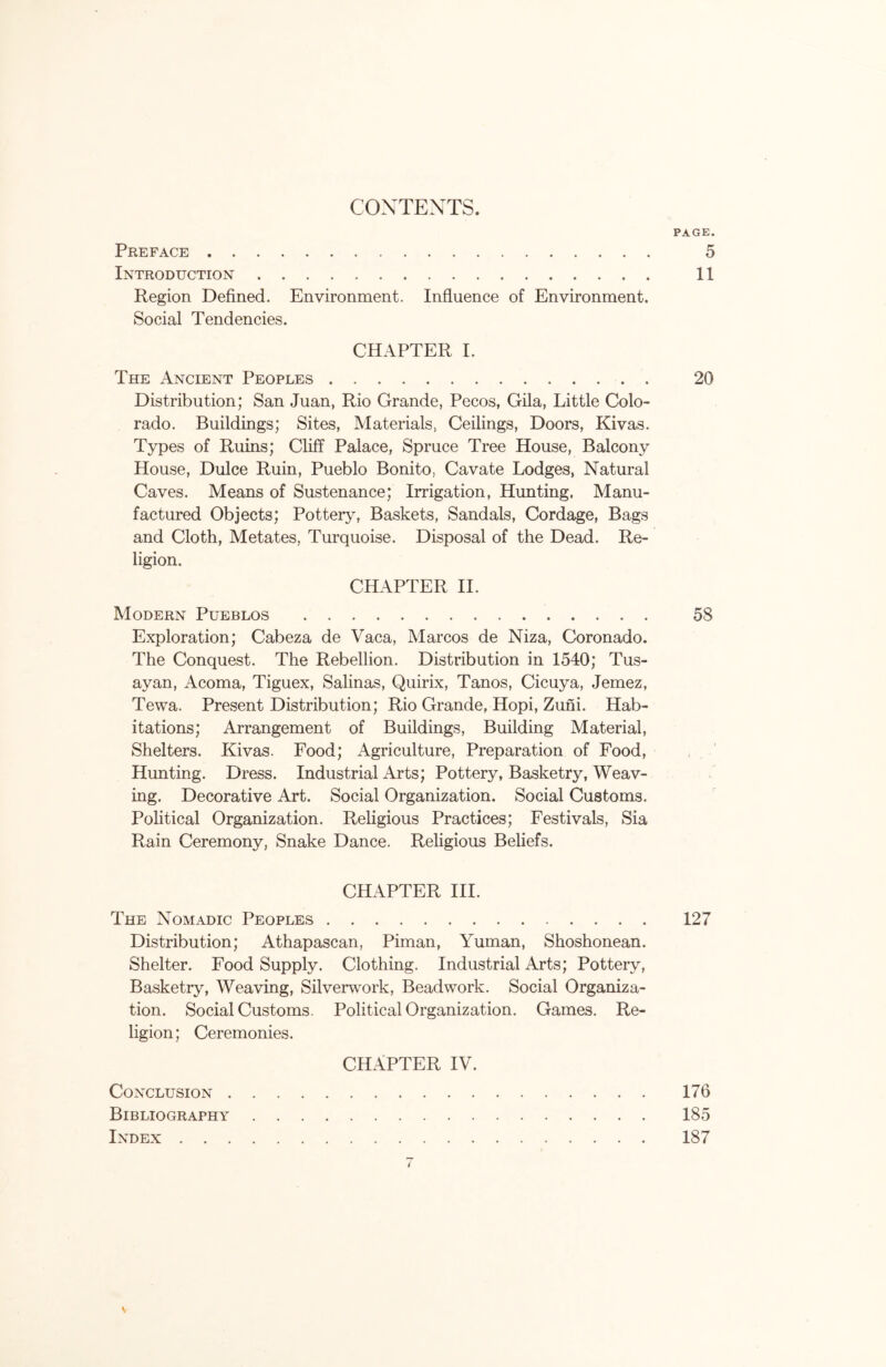 CONTENTS. PAGE. Preface 5 Introduction 11 Region Defined. Environment. Influence of Environment. Social Tendencies. CHAPTER I. The Ancient Peoples 20 Distribution; San Juan, Rio Grande, Pecos, Gila, Little Colo- rado. Buildings; Sites, Materials, Ceilings, Doors, Kivas. Types of Ruins; Cliff Palace, Spruce Tree House, Balcony House, Dulce Ruin, Pueblo Bonito, Cavate Lodges, Natural Caves. Means of Sustenance; Irrigation, Hunting. Manu- factured Objects; Pottery, Baskets, Sandals, Cordage, Bags and Cloth, Metates, Turquoise. Disposal of the Dead. Re- ligion. CHAPTER II. Modern Pueblos 58 Exploration; Cabeza de Vaca, Marcos de Niza, Coronado. The Conquest. The Rebellion. Distribution in 1540; Tus- ayan, Acoma, Tiguex, Salinas, Quirix, Tanos, Cicuya, Jemez, Tewa. Present Distribution; Rio Grande, Hopi, Zuni. Hab- itations; Arrangement of Buildings, Building Material, Shelters. Kivas. Food; Agriculture, Preparation of Food, Hunting. Dress. Industrial Arts; Pottery, Basketry, Weav- ing. Decorative Art. Social Organization. Social Customs. Political Organization. Religious Practices; Festivals, Sia Rain Ceremony, Snake Dance. Religious Beliefs. CHAPTER III. The Nomadic Peoples 127 Distribution; Athapascan, Piman, Yuman, Shoshonean. Shelter. Food Supply. Clothing. Industrial Arts; Pottery, Basketry, Weaving, Silverwork, Beadwork. Social Organiza- tion. Social Customs. Political Organization. Games. Re- ligion; Ceremonies. CHAPTER IV. Conclusion 176 Bibliography 185 Index 187