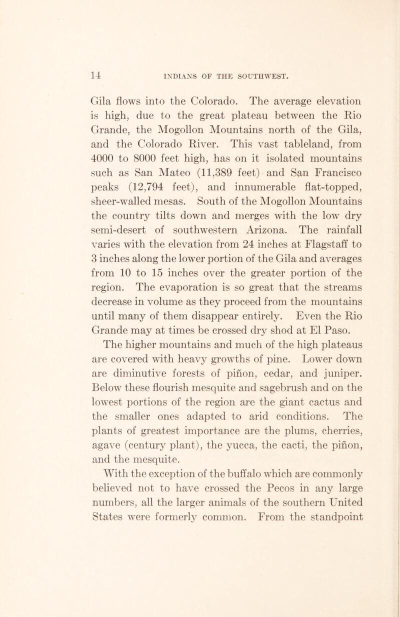 Gila flows into the Colorado. The average elevation is high, due to the great plateau between the Rio Grande, the Mogollon Mountains north of the Gila, and the Colorado River. This vast tableland, from 4000 to 8000 feet high, has on it isolated mountains such as San Mateo (11,389 feet) and San Francisco peaks (12,794 feet), and innumerable flat-topped, sheer-walled mesas. South of the Mogollon Mountains the country tilts down and merges with the low dry semi-desert of southwestern Arizona. The rainfall varies with the elevation from 24 inches at Flagstaff to 3 inches along the lower portion of the Gila and averages from 10 to 15 inches over the greater portion of the region. The evaporation is so great that the streams decrease in volume as they proceed from the mountains until many of them disappear entirely. Even the Rio Grande may at times be crossed dry shod at El Paso. The higher mountains and much of the high plateaus are covered with heavy growths of pine. Lower down are diminutive forests of pinon, cedar, and juniper. Below these flourish mesquite and sagebrush and on the lowest portions of the region are the giant cactus and the smaller ones adapted to arid conditions. The plants of greatest importance are the plums, cherries, aga\^e (century plant), the yucca, the cacti, the pinon, and the mesquite. With the exception of the buffalo which are commonly believed not to have crossed the Pecos in any large numbers, all the larger animals of the southern LTnited States were formerly common. From the standpoint