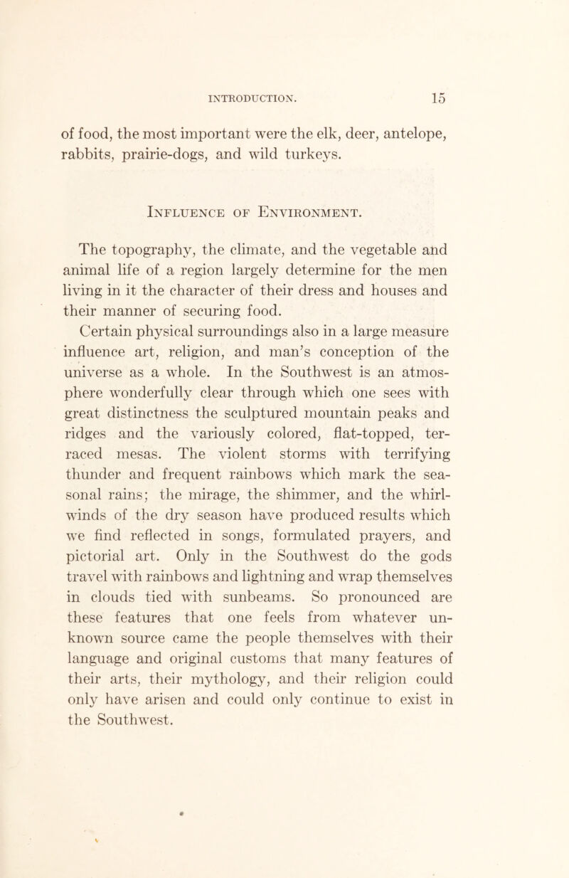 of food, the most important were the elk, deer, antelope, rabbits, prairie-dogs, and wild turkeys. Influence of Environment. The topography, the climate, and the vegetable and animal life of a region largely determine for the men living in it the character of their dress and houses and their manner of securing food. Certain physical surroundings also in a large measure influence art, religion, and man’s conception of the universe as a whole. In the Southwest is an atmos- phere wonderfully clear through which one sees with great distinctness the sculptured mountain peaks and ridges and the variously colored, flat-topped, ter- raced mesas. The violent storms with terrifying thunder and frequent rainbows which mark the sea- sonal rains; the mirage, the shimmer, and the whirl- winds of the dry season have produced results which we find reflected in songs, formulated prayers, and pictorial art. Only in the Southwest do the gods travel with rainbows and lightning and wrap themselves in clouds tied with sunbeams. So pronounced are these features that one feels from whatever un- known source came the people themselves with their language and original customs that many features of their arts, their mythology, and their religion could only have arisen and could only continue to exist in the Southwest.