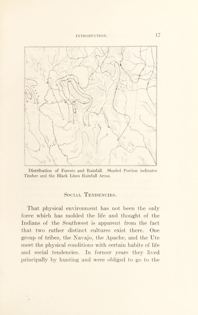 Distribution of Forests and Rainfall. Shaded Portion indicates Timber and the Black Lines Rainfall Areas. Social Tendencies. That physical environment has not been the only force which has molded the life and thought of the Indians of the Southwest is apparent from the fact that two rather distinct cultures exist there. One group of tribes, the Navajo, the Apache, and the Ute meet the physical conditions with certain habits of life and social tendencies. In former years they lived principally by hunting and were obliged to go to the