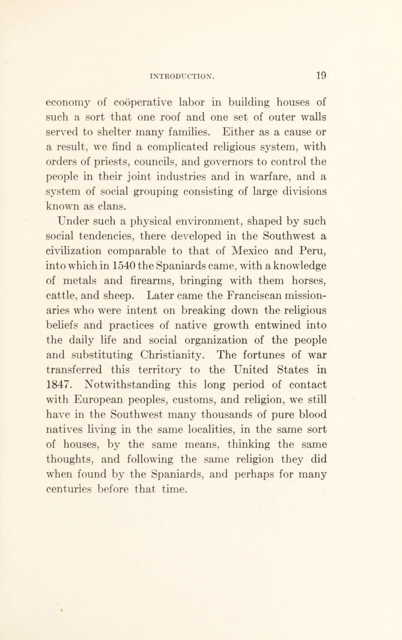 economy of cooperative labor in building houses of such a sort that one roof and one set of outer walls served to shelter many families. Either as a cause or a result, we find a complicated religious system, with orders of priests, councils, and governors to control the people in their joint industries and in warfare, and a system of social grouping consisting of large divisions known as clans. Under such a physical environment, shaped by such social tendencies, there developed in the Southwest a civilization comparable to that of Mexico and Peru, into which in 1540 the Spaniards came, with a knowledge of metals and firearms, bringing with them horses, cattle, and sheep. Later came the Franciscan mission- aries who were intent on breaking down the religious beliefs and practices of native growth entwined into the daily life and social organization of the people and substituting Christianity. The fortunes of war transferred this territory to the United States in 1847. Notwithstanding this long period of contact with European peoples, customs, and religion, we still have in the Southwest many thousands of pure blood natives living in the same localities, in the same sort of houses, by the same means, thinking the same thoughts, and following the same religion they did when found by the Spaniards, and perhaps for many centuries before that time.