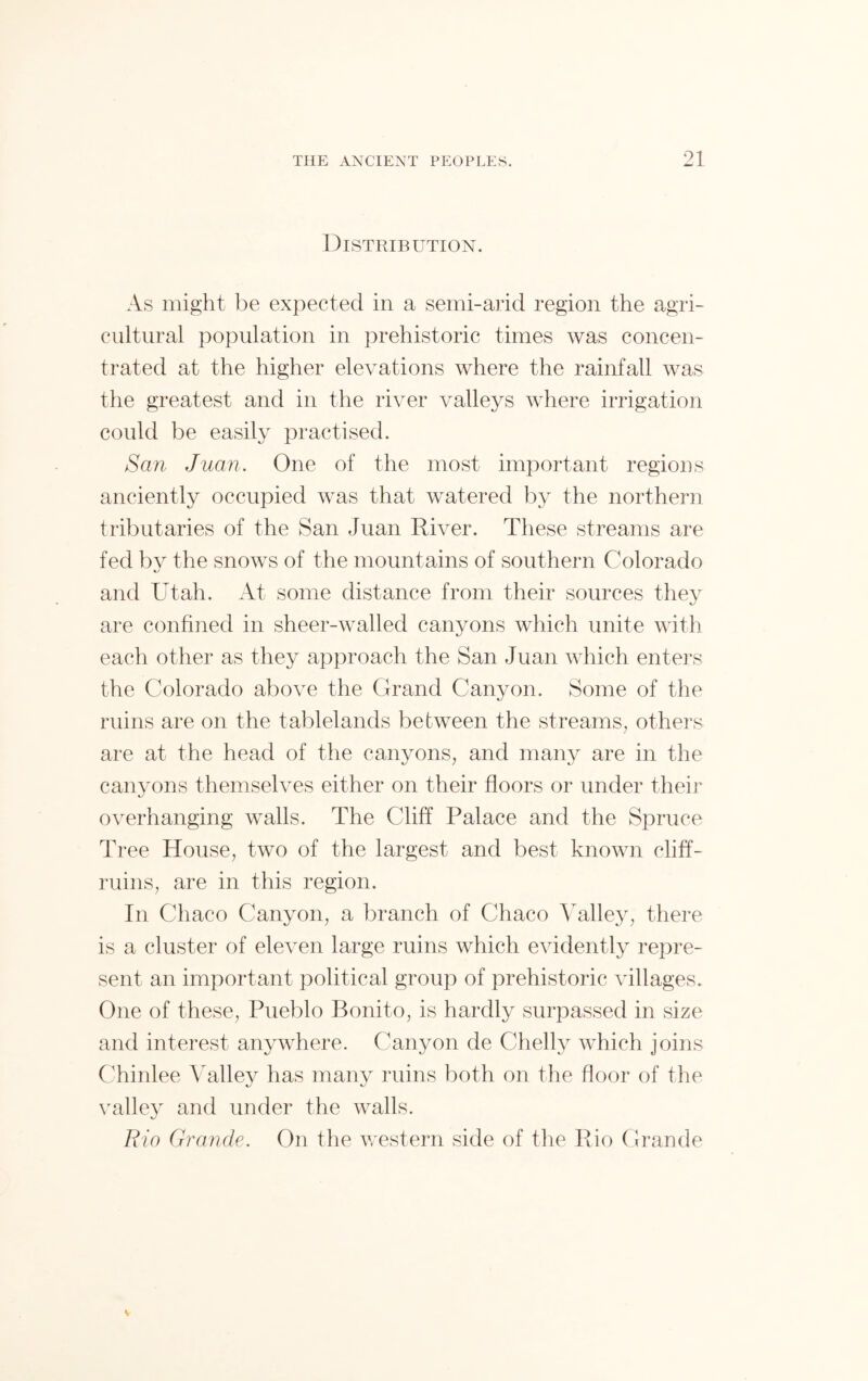 Distribution. As might be expected in a semi-arid region the agri- cultural population in prehistoric times was concen- trated at the higher elevations where the rainfall was the greatest and in the river valleys where irrigation could be easily practised. San Juan. One of the most important regions anciently occupied was that watered by the northern tributaries of the San Juan River. These streams are fed by the snows of the mountains of southern Colorado and Utah. At some distance from their sources they are confined in sheer-walled canyons which unite with each other as they approach the San Juan which enters the Colorado above the Grand Canyon. Some of the ruins are on the tablelands between the streams, others are at the head of the canyons, and many are in the canyons themselves either on their floors or under their overhanging walls. The Cliff Palace and the Spruce Tree House, two of the largest and best known cliff- ruins, are in this region. In Chaco Canyon, a branch of Chaco Valley, there is a cluster of eleven large ruins which evidently repre- sent an important political group of prehistoric villages. One of these, Pueblo Bonito, is hardly surpassed in size and interest anywhere. Canyon de Chelly which joins Chinlee Valley has many ruins both on the floor of the valley and under the walls. Rio Grande. On the western side of the Rio Grande