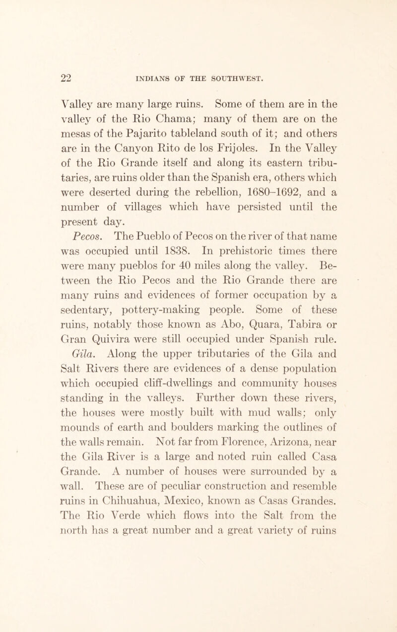 Valley are many large ruins. Some of them are in the valley of the Rio Chama; many of them are on the mesas of the Pajarito tableland south of it; and others are in the Canyon Rito de los Frijoles. In the Valley of the Rio Grande itself and along its eastern tribu- taries, are ruins older than the Spanish era, others which were deserted during the rebellion, 1680-1692, and a number of villages which have persisted until the present day. Pecos. The Pueblo of Pecos on the river of that name was occupied until 1838. In prehistoric times there were many pueblos for 40 miles along the valley. Be- tween the Rio Pecos and the Rio Grande there are many ruins and evidences of former occupation by a sedentary, pottery-making people. Some of these ruins, notably those known as Abo, Quara, Tabira or Gran Quivira were still occupied under Spanish rule. Gila. Along the upper tributaries of the Gila and Salt Rivers there are evidences of a dense population which occupied cliff-dwellings and community houses standing in the valleys. Further down these rivers, the houses were mostly built with mud walls; only mounds of earth and boulders marking the outlines of the walls remain. Not far from Florence, Arizona, near the Gila River is a large and noted ruin called Casa Grande. A number of houses were surrounded by a wall. These are of peculiar construction and resemble ruins in Chihuahua, Mexico, known as Casas Grandes. The Rio Verde which flows into the Salt from the north has a great number and a great variety of ruins