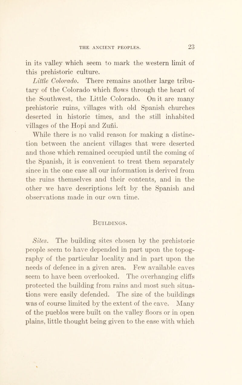 in its valley which seem to mark the western limit of this prehistoric culture. Little Colorado. There remains another large tribu- tary of the Colorado which flows through the heart of the Southwest, the Little Colorado. On it are many prehistoric ruins, villages with old Spanish churches deserted in historic times, and the still inhabited villages of the Hopi and Zuhi. While there is no valid reason for making a distinc- tion between the ancient villages that were deserted and those which remained occupied until the coming of the Spanish, it is convenient to treat them separately since in the one case all our information is derived from the ruins themselves and their contents, and in the other we have descriptions left by the Spanish and observations made in our own time. Buildings. Sites. The building sites chosen by the prehistoric people seem to have depended in part upon the topog- raphy of the particular locality and in part upon the needs of defence in a given area. Few available caves seem to have been overlooked. The overhanging cliffs protected the building from rains and most such situa- tions were easily defended. The size of the buildings was of course limited by the extent of the cave. Many of the pueblos were built on the valley floors or in open plains, little thought being given to the ease with which