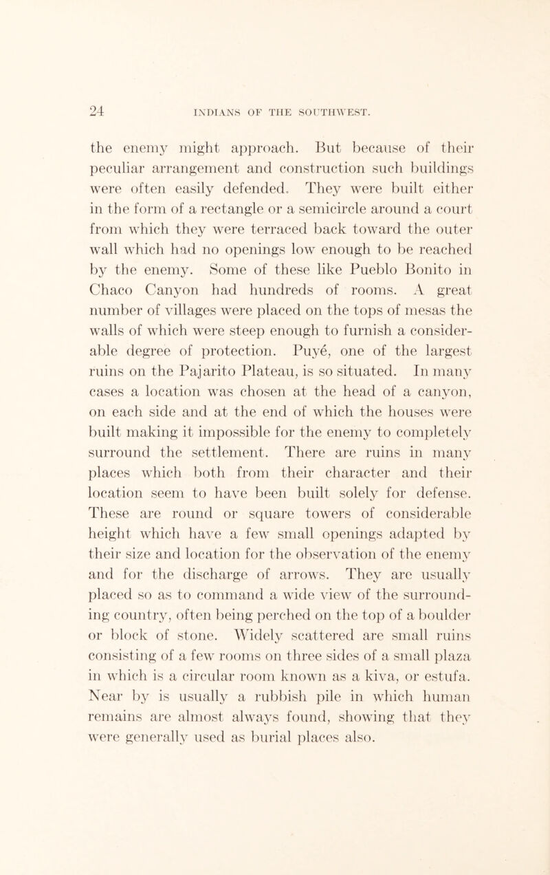 the enemy might approach. But because of their peculiar arrangement and construction such buildings were often easily defended. They were built either in the form of a rectangle or a semicircle around a court from which they were terraced back toward the outer wall which had no openings low enough to be reached by the enemy. Some of these like Pueblo Bonito in Chaco Canyon had hundreds of rooms. A great number of villages were placed on the tops of mesas the walls of which were steep enough to furnish a consider- able degree of protection. Puye, one of the largest ruins on the Pajarito Plateau, is so situated. In many cases a location was chosen at the head of a canyon, on each side and at the end of which the houses were built making it impossible for the enemy to completely surround the settlement. There are ruins in many places which both from their character and their location seem to have been built solely for defense. These are round or square towers of considerable height which have a few small openings adapted by their size and location for the observation of the enemy and for the discharge of arrows. They are usually placed so as to command a wide view of the surround- ing country, often being perched on the top of a boulder or block of stone. Widely scattered are small ruins consisting of a few rooms on three sides of a small plaza in which is a circular room known as a kiva, or estufa. Near by is usually a rubbish pile in which human remains are almost always found, showing that they were generally used as burial places also.