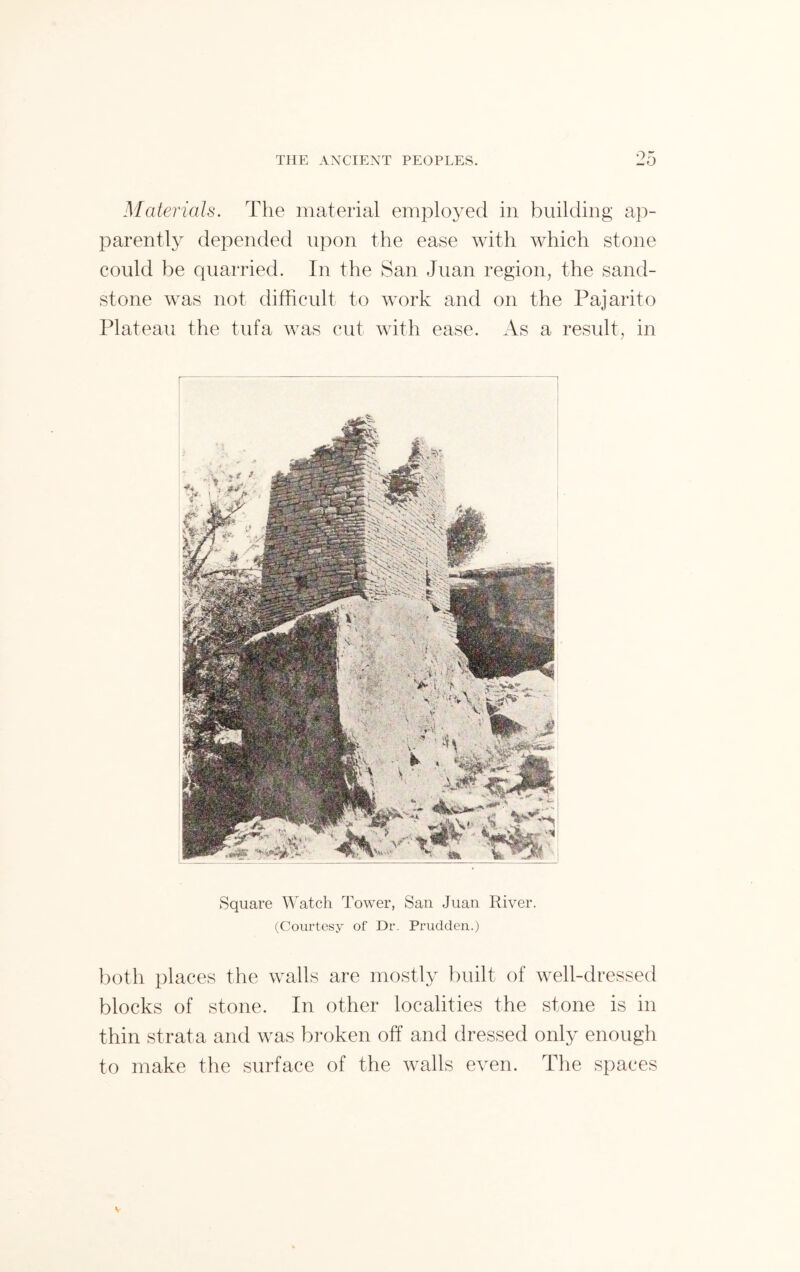 Materials. The material employed in building ap- parently depended upon the ease with which stone could be quarried. In the San Juan region, the sand- stone was not difficult to work and on the Pajarito Plateau the tufa was cut with ease. As a result, in Square Watch Tower, San Juan River. (Courtesy of Dr. Prudden.) both places the walls are mostly built of well-dressed blocks of stone. In other localities the stone is in thin strata and was broken off and dressed only enough to make the surface of the walls even. The spaces