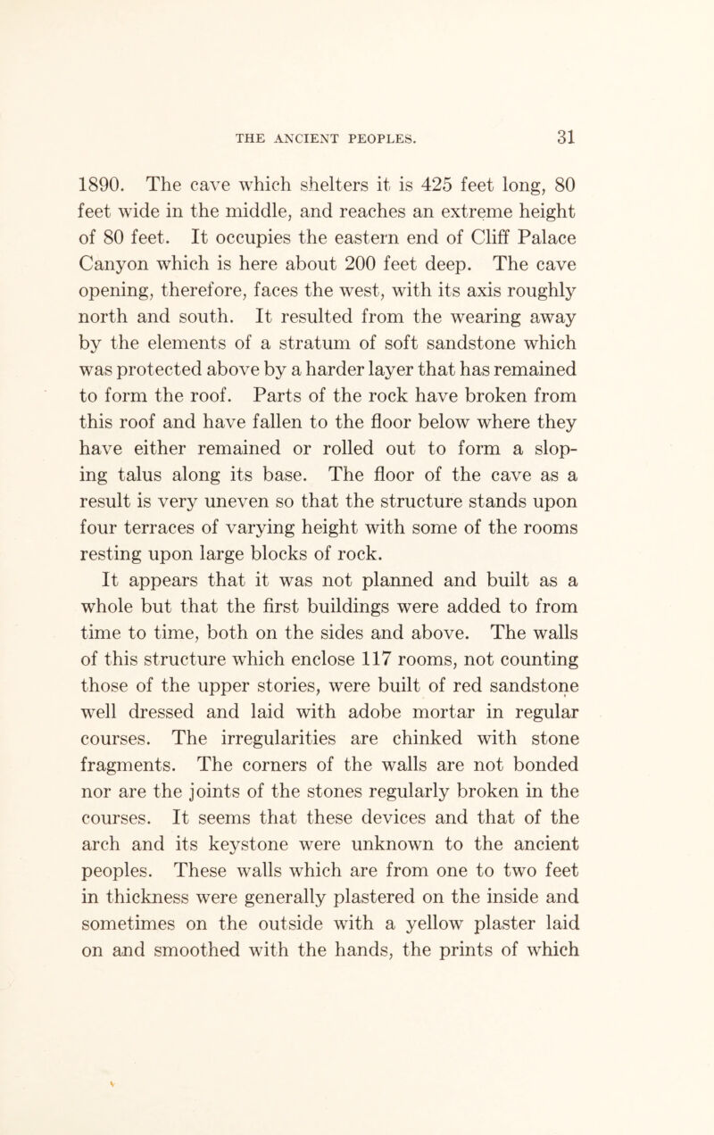 1890. The cave which shelters it is 425 feet long, 80 feet wide in the middle, and reaches an extreme height of 80 feet. It occupies the eastern end of Cliff Palace Canyon which is here about 200 feet deep. The cave opening, therefore, faces the west, with its axis roughly north and south. It resulted from the wearing away by the elements of a stratum of soft sandstone which was protected above by a harder layer that has remained to form the roof. Parts of the rock have broken from this roof and have fallen to the floor below where they have either remained or rolled out to form a slop- ing talus along its base. The floor of the cave as a result is very uneven so that the structure stands upon four terraces of varying height with some of the rooms resting upon large blocks of rock. It appears that it was not planned and built as a whole but that the first buildings were added to from time to time, both on the sides and above. The walls of this structure which enclose 117 rooms, not counting those of the upper stories, were built of red sandstone well dressed and laid with adobe mortar in regular courses. The irregularities are chinked with stone fragments. The corners of the walls are not bonded nor are the joints of the stones regularly broken in the courses. It seems that these devices and that of the arch and its keystone were unknown to the ancient peoples. These walls which are from one to two feet in thickness were generally plastered on the inside and sometimes on the outside with a yellow plaster laid on and smoothed with the hands, the prints of which