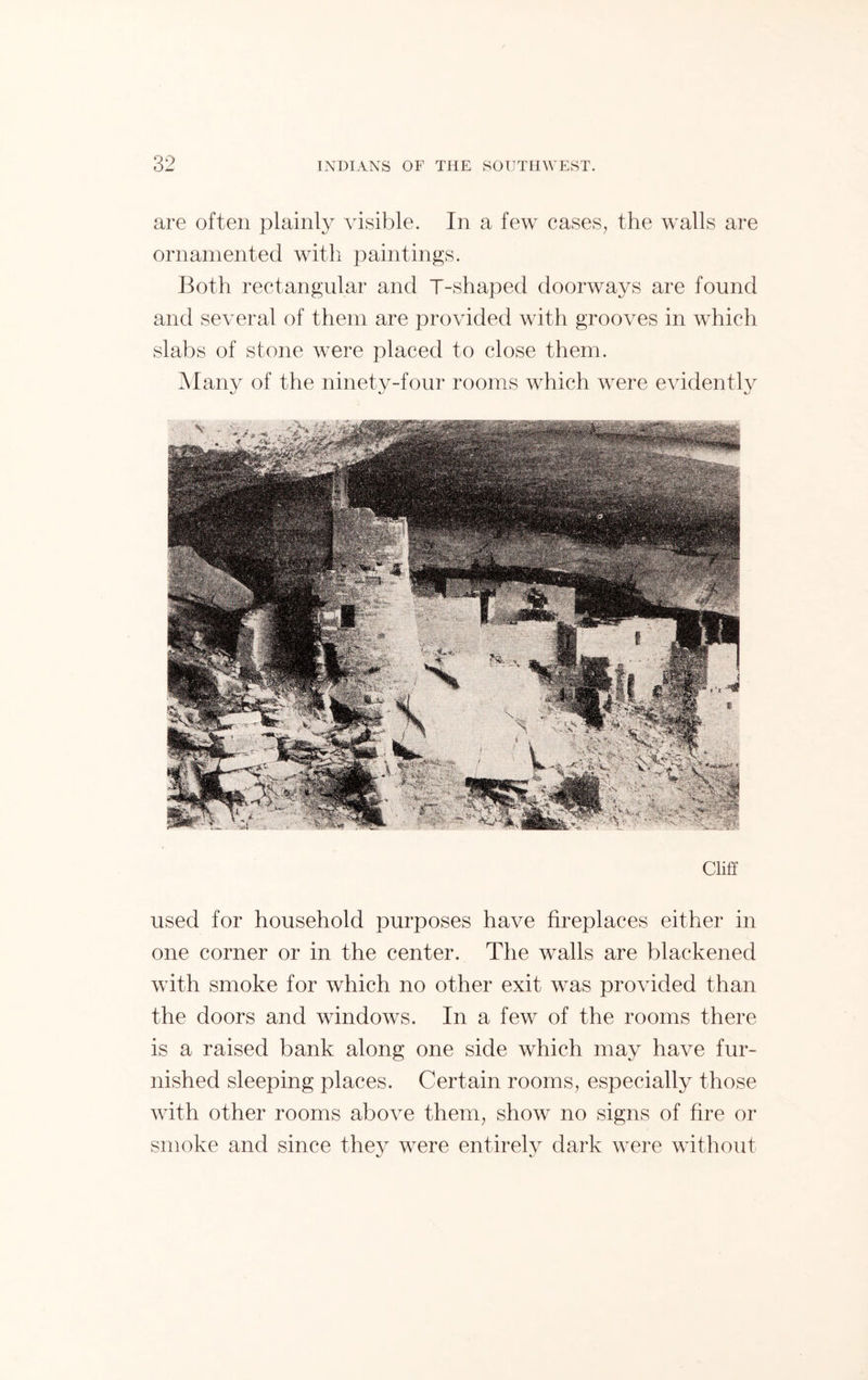are often plainly visible. In a few cases, the walls are ornamented with paintings. Both rectangular and T-shaped doorways are found and several of them are provided with grooves in which slabs of stone were placed to close them. Many of the ninety-four rooms which were evidently Cliff used for household purposes have fireplaces either in one corner or in the center. The walls are blackened with smoke for which no other exit was provided than the doors and windows. In a few of the rooms there is a raised bank along one side which may have fur- nished sleeping places. Certain rooms, especially those with other rooms above them, show no signs of fire or smoke and since they were entirely dark were without