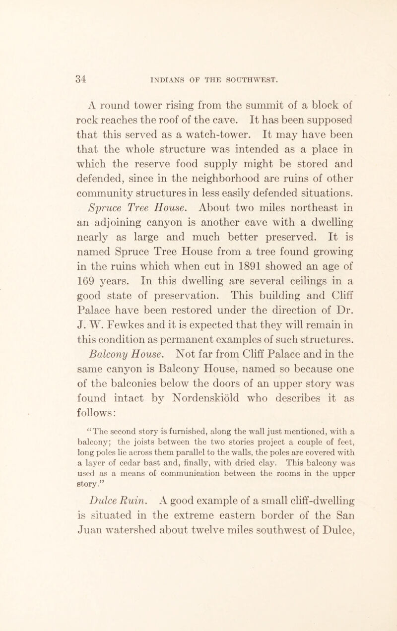 A round tower rising from the summit of a block of rock reaches the roof of the cave. It has been supposed that this served as a watch-tower. It may have been that the whole structure was intended as a place in which the reserve food supply might be stored and defended, since in the neighborhood are ruins of other community structures in less easily defended situations. Spruce Tree House. About two miles northeast in an adjoining canyon is another cave with a dwelling nearly as large and much better preserved. It is named Spruce Tree House from a tree found growing in the ruins which when cut in 1891 showed an age of 169 years. In this dwelling are several ceilings in a good state of preservation. This building and Cliff Palace have been restored under the direction of Dr. J. W. Fewkes and it is expected that they will remain in this condition as permanent examples of such structures. Balcony House. Not far from Cliff Palace and in the same canyon is Balcony House, named so because one of the balconies below the doors of an upper story was found intact by Nordenskiold who describes it as follows: “The second story is furnished, along the wall just mentioned, with a balcony; the joists between the two stories project a couple of feet, long poles lie across them parallel to the walls, the poles are covered with a layer of cedar bast and, finally, with dried clay. This balcony was used as a means of communication between the rooms in the upper story.” Dulce Ruin. A good example of a small cliff-dwelling is situated in the extreme eastern border of the San Juan watershed about twelve miles southwest of Dulce,